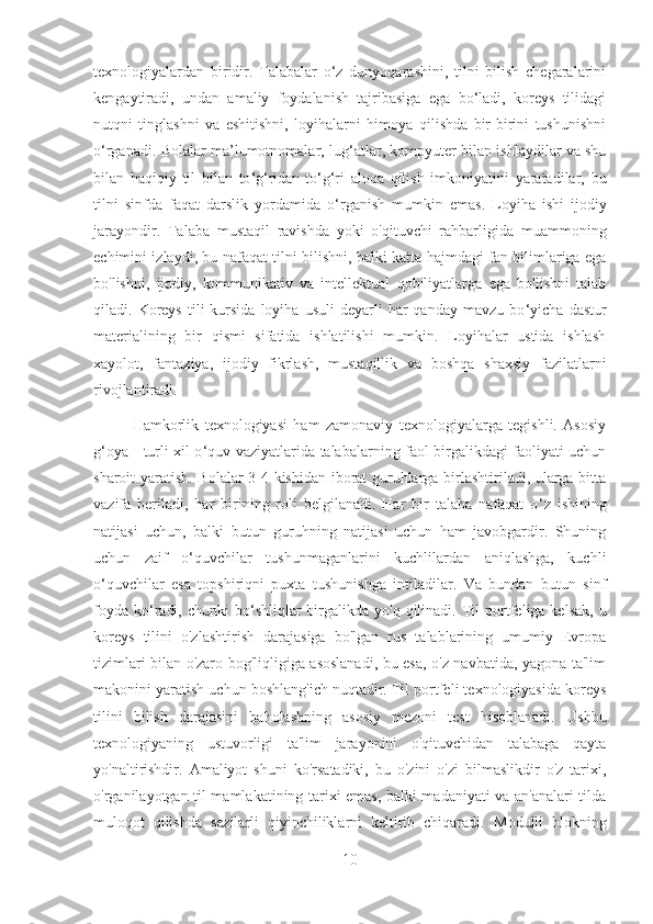 texnologiyalardan   biridir.   Talabalar   o‘z   dunyoqarashini,   tilni   bilish   chegaralarini
kengaytiradi,   undan   amaliy   foydalanish   tajribasiga   ega   bo‘ladi,   koreys   tilidagi
nutqni   tinglashni   va   eshitishni,   loyihalarni   himoya   qilishda   bir-birini   tushunishni
o‘rganadi. Bolalar ma’lumotnomalar, lug ‘ atlar, kompyuter bilan ishlaydilar va shu
bilan   haqiqiy   til   bilan   to ‘g‘ ridan-to ‘ g ‘ ri   aloqa   qilish   imkoniyatini   yaratadilar,   bu
tilni   sinfda   faqat   darslik   yordamida   o ‘ rganish   mumkin   emas.   Loyiha   ishi   ijodiy
jarayondir.   Talaba   mustaqil   ravishda   yoki   o'qituvchi   rahbarligida   muammoning
echimini izlaydi, bu nafaqat tilni bilishni, balki katta hajmdagi fan bilimlariga ega
bo'lishni,   ijodiy,   kommunikativ   va   intellektual   qobiliyatlarga   ega   bo'lishni   talab
qiladi.  Koreys  tili   kursida   loyiha  usuli  deyarli   har   qanday  mavzu  bo ‘ yicha  dastur
materialining   bir   qismi   sifatida   ishlatilishi   mumkin.   Loyihalar   ustida   ishlash
xayolot,   fantaziya,   ijodiy   fikrlash,   mustaqillik   va   boshqa   shaxsiy   fazilatlarni
rivojlantiradi.
Hamkorlik   texnologiyasi   ham   zamonaviy   texnologiyalarga   tegishli.   Asosiy
g ‘ oya - turli xil o ‘ quv vaziyatlarida talabalarning faol birgalikdagi faoliyati uchun
sharoit yaratish. Bolalar 3-4 kishidan iborat guruhlarga birlashtiriladi, ularga bitta
vazifa   beriladi,   har   birining   roli   belgilanadi.   Har   bir   talaba   nafaqat   o ‘ z   ishining
natijasi   uchun,   balki   butun   guruhning   natijasi   uchun   ham   javobgardir.   Shuning
uchun   zaif   o‘quvchilar   tushunmaganlarini   kuchlilardan   aniqlashga,   kuchli
o‘quvchilar   esa   topshiriqni   puxta   tushunishga   intiladilar.   Va   bundan   butun   sinf
foyda  ko ‘ radi,  chunki   bo ‘ shliqlar  birgalikda yo'q  qilinadi.   Til   portfeliga kelsak,   u
koreys   tilini   o'zlashtirish   darajasiga   bo'lgan   rus   talablarining   umumiy   Evropa
tizimlari bilan o'zaro bog'liqligiga asoslanadi, bu esa, o'z navbatida, yagona ta'lim
makonini yaratish uchun boshlang'ich nuqtadir. Til portfeli texnologiyasida koreys
tilini   bilish   darajasini   baholashning   asosiy   mezoni   test   hisoblanadi.   Ushbu
texnologiyaning   ustuvorligi   ta'lim   jarayonini   o'qituvchidan   talabaga   qayta
yo'naltirishdir.   Amaliyot   shuni   ko'rsatadiki,   bu   o'zini   o'zi   bilmaslikdir   o'z   tarixi,
o'rganilayotgan til mamlakatining tarixi emas, balki madaniyati va an'analari tilda
muloqot   qilishda   sezilarli   qiyinchiliklarni   keltirib   chiqaradi.   Modulli   blokning
10 