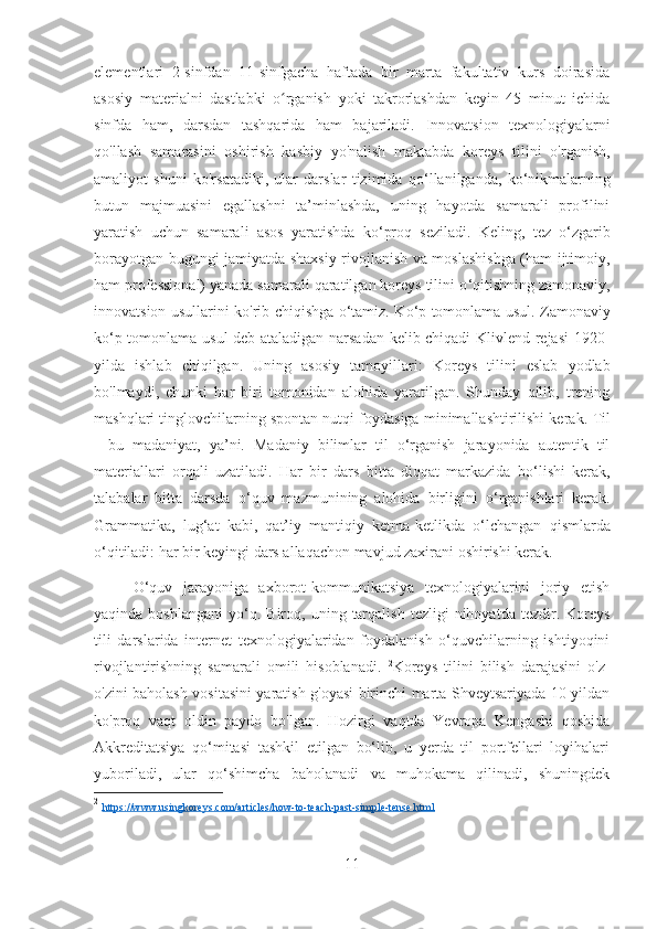 elementlari   2-sinfdan   11-sinfgacha   haftada   bir   marta   fakultativ   kurs   doirasida
asosiy   materialni   dastlabki   o rganish   yoki   takrorlashdan   keyin   45   minut   ichidaʻ
sinfda   ham,   darsdan   tashqarida   ham   bajariladi.   Innovatsion   texnologiyalarni
qo'llash   samarasini   oshirish   kasbiy   yo'nalish   maktabda   koreys   tilini   o'rganish,
amaliyot   shuni   ko'rsatadiki,   ular   darslar   tizimida   qo ‘ llanilganda,   ko ‘ nikmalarning
butun   majmuasini   egallashni   ta’minlashda,   uning   hayotda   samarali   profilini
yaratish   uchun   samarali   asos   yaratishda   ko ‘ proq   seziladi.   Keling,   tez   o ‘ zgarib
borayotgan bugungi jamiyatda shaxsiy rivojlanish va moslashishga (ham ijtimoiy,
ham professional) yanada samarali qaratilgan koreys tilini o ‘ qitishning zamonaviy,
innovatsion usullarini ko'rib chiqishga o ‘ tamiz.   K o ‘ p tomonlama usul. Zamonaviy
ko ‘ p tomonlama usul deb ataladigan narsadan kelib chiqadi  Klivlend rejasi  1920 -
yilda   ishlab   chiqilgan.   Uning   asosiy   tamoyillari:   Koreys   tilini   eslab   yodlab
bo'lmaydi,   chunki   har   biri   tomonidan   alohida   yaratilgan.   Shunday   qilib,   trening
mashqlari tinglovchilarning spontan nutqi foydasiga minimallashtirilishi kerak.   Til
-   bu   madaniyat,   ya’ni.   Madaniy   bilimlar   til   o‘rganish   jarayonida   autentik   til
materiallari   orqali   uzatiladi.   Har   bir   dars   bitta   diqqat   markazida   bo ‘ lishi   kerak,
talabalar   bitta   darsda   o ‘ quv   mazmunining   alohida   birligini   o ‘ rganishlari   kerak.
Grammatika,   lug ‘ at   kabi,   qat’iy   mantiqiy   ketma-ketlikda   o ‘ lchangan   qismlarda
o ‘ qitiladi: har bir keyingi dars allaqachon mavjud zaxirani oshirishi kerak.
O‘quv   jarayoniga   axborot-kommunikatsiya   texnologiyalarini   joriy   etish
yaqinda  boshlangani   yo‘q.   Biroq,  uning  tarqalish   tezligi   nihoyatda  tezdir.  Koreys
tili   darslarida   internet   texnologiyalaridan   foydalanish   o‘quvchilarning   ishtiyoqini
rivojlantirishning   samarali   omili   hisoblanadi.   2
Koreys   tilini   bilish   darajasini   o'z-
o'zini baholash vositasini yaratish g'oyasi birinchi marta Shveytsariyada 10 yildan
ko'proq   vaqt   oldin   paydo   bo'lgan.   Hozirgi   vaqtda   Yevropa   Kengashi   qoshida
Akkreditatsiya   qo‘mitasi   tashkil   etilgan   bo‘lib,   u   yerda   til   portfellari   loyihalari
yuboriladi,   ular   qo‘shimcha   baholanadi   va   muhokama   qilinadi,   shuningdek
2
  https://www.usingkoreys.com/articles/how-to-teach-past-simple-tense.html  
11 