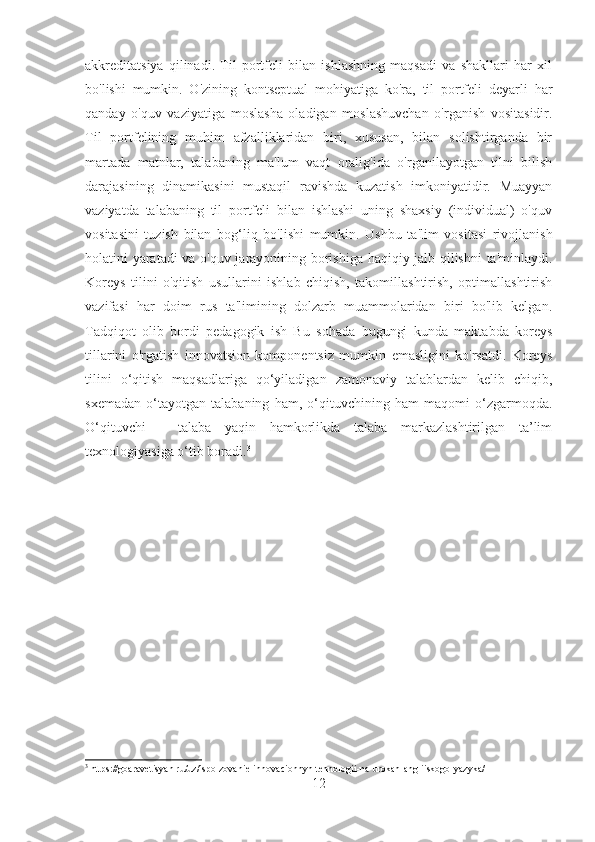 akkreditatsiya   qilinadi.   Til   portfeli   bilan   ishlashning   maqsadi   va   shakllari   har   xil
bo'lishi   mumkin.   O'zining   kontseptual   mohiyatiga   ko'ra,   til   portfeli   deyarli   har
qanday   o'quv   vaziyatiga   moslasha   oladigan   moslashuvchan   o'rganish   vositasidir.
Til   portfelining   muhim   afzalliklaridan   biri,   xususan,   bilan   solishtirganda   bir
martada   matnlar,   talabaning   ma'lum   vaqt   oralig'ida   o'rganilayotgan   tilni   bilish
darajasining   dinamikasini   mustaqil   ravishda   kuzatish   imkoniyatidir.   Muayyan
vaziyatda   talabaning   til   portfeli   bilan   ishlashi   uning   shaxsiy   (individual)   o'quv
vositasini   tuzish   bilan   bog ‘ liq   bo'lishi   mumkin.   Ushbu   ta'lim   vositasi   rivojlanish
holatini yaratadi  va o'quv jarayonining borishiga haqiqiy jalb qilishni  ta'minlaydi.
Koreys   tilini   o'qitish   usullarini   ishlab   chiqish,   takomillashtirish,   optimallashtirish
vazifasi   har   doim   rus   ta'limining   dolzarb   muammolaridan   biri   bo'lib   kelgan.
Tadqiqot   olib   bordi   pedagogik   ish   Bu   sohada   bugungi   kunda   maktabda   koreys
tillarini   o'rgatish   innovatsion   komponentsiz   mumkin   emasligini   ko'rsatdi.   Koreys
tilini   o‘qitish   maqsadlariga   qo‘yiladigan   zamonaviy   talablardan   kelib   chiqib,
sxemadan   o‘tayotgan   talabaning   ham,   o‘qituvchining   ham   maqomi   o‘zgarmoqda.
O‘qituvchi   -   talaba   yaqin   hamkorlikda   talaba   markazlashtirilgan   ta’lim
texnologiyasiga o‘tib boradi. 3
3
 https://goaravetisyan.ru/uz/ispolzovanie-innovacionnyh-tehnologii-na-urokah-angliiskogo-yazyka/
12 