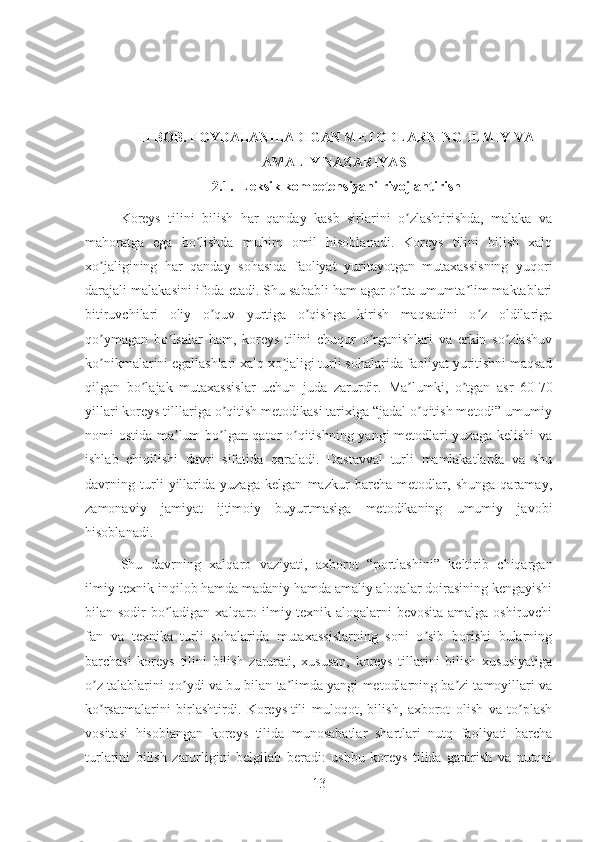 II BOB.  FOYDALANILADIGAN METODLARNING ILMIY VA
AMALIY NAZARIYASI
2.1.     Leksik kompetensiyani rivojlantirish
Koreys   tilini   bilish   har   qanday   kasb   sirlarini   o zlashtirishda,   malaka   vaʼ
mahoratga   ega   bo lishda   muhim   omil   hisoblanadi.   Koreys   tilini   bilish   xalq	
ʼ
xo jaligining   har   qanday   sohasida   faoliyat   yuritayotgan   mutaxassisning   yuqori	
ʼ
darajali malakasini ifoda etadi. Shu sababli ham agar o rta umumta lim maktablari	
ʼ ʼ
bitiruvchilari   oliy   o quv   yurtiga   o qishga   kirish   maqsadini   o z   oldilariga	
ʼ ʼ ʼ
qo ymagan   bo lsalar   ham,   koreys   tilini   chuqur   o rganishlari   va   erkin   so zlashuv	
ʼ ʼ ʼ ʼ
ko nikmalarini egallashlari xalq xo jaligi turli sohalarida faoliyat yuritishni maqsad
ʼ ʼ
qilgan   bo lajak   mutaxassislar   uchun   juda   zarurdir.	
ʼ   Ma lumki,   o tgan   asr   60-70	ʼ ʼ
yillari koreys tilllariga o qitish metodikasi tarixiga “jadal o qitish metodi” umumiy	
ʼ ʼ
nomi ostida ma lum bo lgan qator o qitishning yangi metodlari yuzaga kelishi  va	
ʼ ʼ ʼ
ishlab   chiqilishi   davri   sifatida   qaraladi.   Dastavval   turli   mamlakatlarda   va   shu
davrning   turli   yillarida   yuzaga   kelgan   mazkur   barcha   metodlar,   shunga   qaramay,
zamonaviy   jamiyat   ijtimoiy   buyurtmasiga   metodikaning   umumiy   javobi
hisoblanadi.
Shu   davrning   xalqaro   vaziyati,   axborot   “portlashini”   keltirib   chiqargan
ilmiy-texnik inqilob hamda madaniy hamda amaliy aloqalar doirasining kengayishi
bilan sodir bo ladigan xalqaro ilmiy-texnik aloqalarni  bevosita  amalga oshiruvchi
ʼ
fan   va   texnika   turli   sohalarida   mutaxassislarning   soni   o sib   borishi   bularning	
ʼ
barchasi   koreys   tilini   bilish   zarurati,   xususan,   koreys   tillarini   bilish   xususiyatiga
o z talablarini qo ydi va bu bilan ta limda yangi metodlarning ba zi tamoyillari va	
ʼ ʼ ʼ ʼ
ko rsatmalarini   birlashtirdi.
ʼ   Koreys   tili   muloqot ,   bilish,   axborot   olish   va   to plash	ʼ
vositasi   hisoblangan   koreys   tilida   munosabatlar   shartlari   nutq   faoliyati   barcha
turlarini   bilish   zarurligini   belgilab   beradi:   ushbu   koreys   tilida   gapirish   va   nutqni
13 