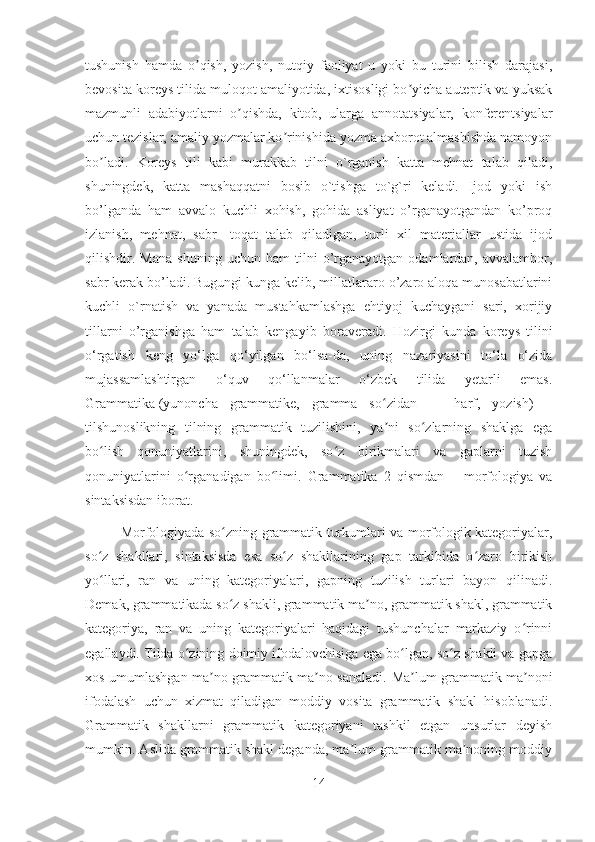 tushunish   hamda   o qish,   yozish,   nutqiy   faoliyat   u   yoki   bu   turini   bilish   darajasi,ʼ
bevosita koreys tilida muloqot amaliyotida, ixtisosligi bo yicha auteptik va yuksak	
ʼ
mazmunli   adabiyotlarni   o qishda,   kitob,   ularga   annotatsiyalar,   konferentsiyalar	
ʼ
uchun tezislar, amaliy yozmalar ko rinishida yozma axborot almashishda namoyon	
ʼ
bo ladi.	
ʼ   Koreys   tili   kabi   murakkab   tilni   o`rganish   katta   mehnat   talab   qiladi,
shuningdek,   katta   mashaqqatni   bosib   o`tishga   to`g`ri   keladi.   Ijod   yoki   ish
bo’lganda   ham   avvalo   kuchli   xohish,   gohida   asliyat   o’rganayotgandan   ko’proq
izlanish,   mehnat,   sabr-   toqat   talab   qiladigan,   turli   xil   materiallar   ustida   ijod
qilishdir.   Mana   shuning   uchun   ham   tilni   o’rganayotgan   odamlardan,   avvalambor,
sabr kerak bo’ladi.   Bugungi kunga kelib , millatlararo o’zaro aloqa munosabatlarini
kuchli   o`rnatish   va   yanada   mustahkamlashga   ehtiyoj   kuchaygani   sari,   xorijiy
tillarni   o’rganishga   ham   talab   kengayib   boraveradi.   Hozirgi   kunda   koreys   tilini
o‘rgatish   keng   yo‘lga   qo‘yilgan   bo‘lsa-da,   uning   nazariyasini   to‘la   o‘zida
mujassamlashtirgan   o‘quv   qo‘llanmalar   o‘zbek   tilida   yetarli   emas.
Grammatika   (yunoncha   grammatike,   gramma   so zidan   —   harf,   yozish)   –	
ʻ
tilshunoslikning   tilning   grammatik   tuzilishini,   ya ni   so zlarning   shaklga   ega
ʼ ʻ
bo lish   qonuniyatlarini,   shuningdek,   so z   birikmalari   va   gaplarni   tuzish	
ʻ ʻ
qonuniyatlarini   o rganadigan   bo limi.   Grammatika   2   qismdan   –   morfologiya   va	
ʻ ʻ
sintaksisdan iborat.
Morfologiyada so zning grammatik turkumlari va morfologik kategoriyalar,	
ʻ
so z   shakllari,   sintaksisda   esa   so z   shakllarining   gap   tarkibida   o zaro   birikish	
ʻ ʻ ʻ
yo llari,   ran   va   uning   kategoriyalari,   gapning   tuzilish   turlari   bayon   qilinadi.
ʻ
Demak, grammatikada so z shakli, grammatik ma no, grammatik shakl, grammatik	
ʻ ʼ
kategoriya,   ran   va   uning   kategoriyalari   haqidagi   tushunchalar   markaziy   o rinni	
ʻ
egallaydi. Tilda o zining doimiy ifodalovchisiga ega bo lgan, so z shakli va gapga	
ʻ ʻ ʻ
xos umumlashgan ma no grammatik ma no sanaladi.  	
ʼ ʼ Ma lum grammatik ma noni	ʼ ʼ
ifodalash   uchun   xizmat   qiladigan   moddiy   vosita   grammatik   shakl   hisoblanadi.
Grammatik   shakllarni   grammatik   kategoriyani   tashkil   etgan   unsurlar   deyish
mumkin. Aslida grammatik shakl deganda, ma lum grammatik ma noning moddiy	
ʼ ʼ
14 