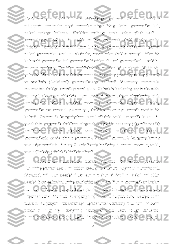 o zida   namoyon   etuvchi   til   –   nutq   zidlanishiga   asoslanadi.ʻ   Grammatik   birliklar
tadqiqotchi   tomonidan   qaysi   tomondan   o rganilishiga   ko ra,   grammatika   faol,	
ʻ ʻ
nofaol   turlarga   bo linadi.   Shakldan   ma noga   qarab   tadqiq   qilish   usuli   –	
ʻ ʼ
semasiologiya   usulidir.   Bu   usulda   ma lum   grammatik   shakl   qanday   ma no	
ʼ ʼ
ifodalashi   haqida   gap   boradi.   Yuqoridagi   usulda   grammatik   birliklarni   o rganish	
ʻ
nofaol   grammatika   sanaladi.   Aksincha,   mazmundan   shaklga   tamoyili   bilan   ish
ko ruvchi grammatika faol grammatika hisoblanadi. Faol grammatikada u yoki bu	
ʻ
mazmun   qanday   yo llar   bilan   moddiylashishi   mumkinligi   aniqlanadi.	
ʻ   Xuddi   shu
yo nalish bilan bog liq ravishda grammatika mazmuniy (mental), shakliy (formal)	
ʻ ʻ
va   vazifaviy   (funksional)   grammatikalarga   bo linadi.   Mazmuniy   grammatika	
ʻ
mazmundan shaklga tamoyiliga amal qiladi. Ob yektiv borliqning ongda aks etishi	
ʼ
va   ongda   aks   etgan   ob yektiv   olam   unsurlari   umumlashgan   obrazlarning   tilda	
ʼ
qanday   o z   ifodasini   topishini   mazmuniy   grammatika   o rganadi.   Shakliy	
ʻ ʻ
grammatika   esa   semasiologik   tamoyil,   shakldan   mazmunga   tamoyili   asosida   ish
ko radi.   Grammatik   kategoriyalarni   tasnif   qilishda   shakl   ustuvorlik   kiladi.   Bu	
ʻ
yunalishda   grammatik   shakllarni   o rganish   jarayonida   nolisoniy   (ekstralingvistik)	
ʻ
omillarning   e tiborga   olinishi   shart   emasligi   ta kidlanadi.   Funksional	
ʼ ʼ
grammatikada   asosiy   e tibor   grammatik   shakl   va   grammatik   kategoriyalarning	
ʼ
vazifasiga qaratiladi. Bunday G.larda lisoniy birlikning 3 tomoni: mazmun, shakl,
vazifa (funksiya) dialektik birlikda olinadi.
Grammatika   muammolari   dastlab   qadimda   Hindistonda   (tilshunos
Paninining   gramatikaga   ,   miloddan   avvalgi   5-4-asrlar),   keyinroq   Yunonistonda
(Aristotel,   miloddan   avvalgi   4-asr,   yunon   tilshunosi   Apollon   Diskol,   miloddan
avvalgi 2-asr va boshqalarning asarlarida) ishlangan. Yunon grammatik an analari	
ʼ
lotin   tilini   o rganish   jarayonida   rivojlanib   borgan.	
ʻ   O zbekistonda   grammatikani	ʻ
o rganish   tarixi   Mahmud   Koshg ariyning   "Devonu   lug otit   turk"   asariga   borib	
ʻ ʻ ʻ
taqaladi. Bu jarayon o rta  asrlardagi  lug atshunoslik  taraqqiyotida ham  o z  aksini	
ʻ ʻ ʻ
topgan   (Toli   Imoniy   Hiraviyning   "Badoye   ul-lug at"   asari,   15-asr;   "Abushqa"	
ʻ
nomli   chig atoycha-turkcha   lug at,   16-asr   va   boshqalar).	
ʻ ʻ   Hozirgi   o zbek   tili	ʻ
16 