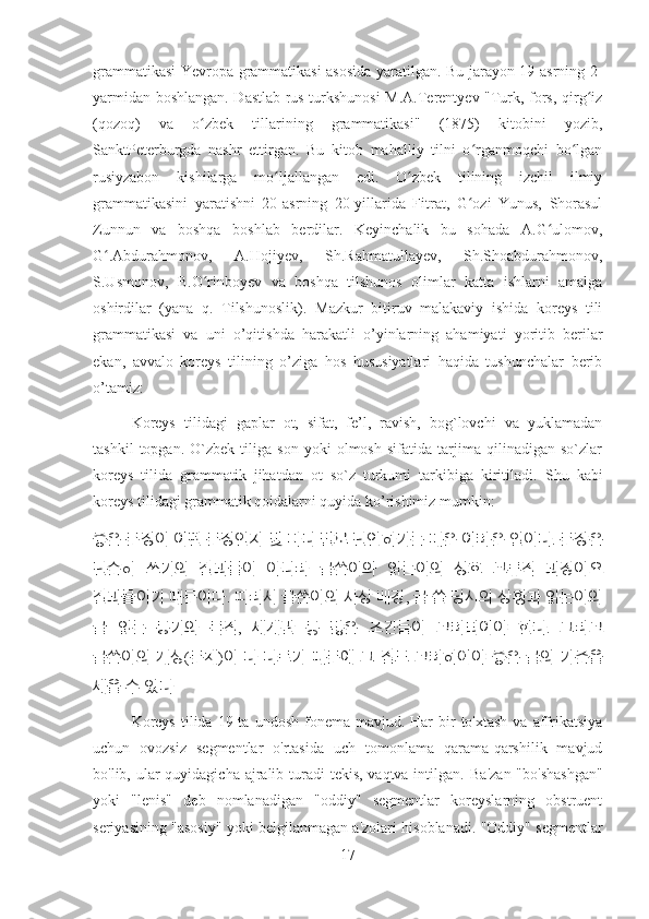 grammatikasi Yevropa grammatikasi asosida yaratilgan. Bu jarayon 19-asrning 2-
yarmidan boshlangan. Dastlab rus turkshunosi M.A.Terentyev "Turk, fors, qirg izʻ
(qozoq)   va   o zbek   tillarining   grammatikasi"   (1875)   kitobini   yozib,	
ʻ
SanktPeterburgda   nashr   ettirgan.   Bu   kitob   mahalliy   tilni   o rganmoqchi   bo lgan	
ʻ ʻ
rusiyzabon   kishilarga   mo ljallangan   edi.   O zbek   tilining   izchil   ilmiy	
ʻ ʻ
grammatikasini   yaratishni   20-asrning   20-yillarida   Fitrat,   G ozi   Yunus,   Shorasul	
ʻ
Zunnun   va   boshqa   boshlab   berdilar.   Keyinchalik   bu   sohada   A.G ulomov,	
ʻ
G .Abdurahmonov,   A.Hojiyev,   Sh.Rahmatullayev,   Sh.Shoabdurahmonov,	
ʻ
S.Usmonov,   B.O rinboyev   va   boshqa   tilshunos   olimlar   katta   ishlarni   amalga	
ʻ
oshirdilar   (yana   q.   Tilshunoslik).   Mazkur   bitiruv   malakaviy   ishida   koreys   tili
grammatikasi   va   uni   o’qitishda   harakatli   o’yinlarning   ahamiyati   yoritib   berilar
ekan,   avvalo   koreys   tilining   o’ziga   hos   hususiyatlari   haqida   tushunchalar   berib
o’tamiz:
Koreys   tilidagi   gaplar   ot,   sifat,   fe’l,   ravish,   bog`lovchi   va   yuklamadan
tashkil   topgan.   O`zbek   tiliga   son   yoki   olmosh   sifatida   tarjima   qilinadigan   so`zlar
koreys   tilida   grammatik   jihatdan   ot   so`z   turkumi   tarkibiga   kiritiladi.   Shu   kabi
koreys tilidagi grammatik qoidalarni quyida ko’rishimiz mumkin:
좋은   문장이   어떤   문장인지   몇   마디   말로   단언하기는   매운   어려운   일이다 .  문장은
단순히   쓰기의   결과물이   아니라   글쓴이와   읽는이의   상호   교류적   과정이요
결과물이기   때문이다 .  따라서   글쓴이의   사상   배경 ,  글   쓸   당시의   상황과   읽는이의
글   읽는   동기와   목적 ,   세계관   등   많은   조건들이   고려되어야   한다 .   그리고
글쓴이의   개성 ( 문체 ) 이   다   다르기   때문에   그   점도   고려하여야   좋은   글의   기준을
세울   수   있다
Koreys   tilida  19 ta  undosh  fonema mavjud.  Har  bir  to'xtash  va  affrikatsiya
uchun   ovozsiz   segmentlar   o'rtasida   uch   tomonlama   qarama-qarshilik   mavjud
bo'lib, ular  quyidagicha ajralib turadi  tekis, vaqtva intilgan.   Ba'zan "bo'shashgan"
yoki   "lenis"   deb   nomlanadigan   "oddiy"   segmentlar   koreyslarning   obstruent
seriyasining "asosiy" yoki belgilanmagan a'zolari hisoblanadi. "Oddiy" segmentlar
17 