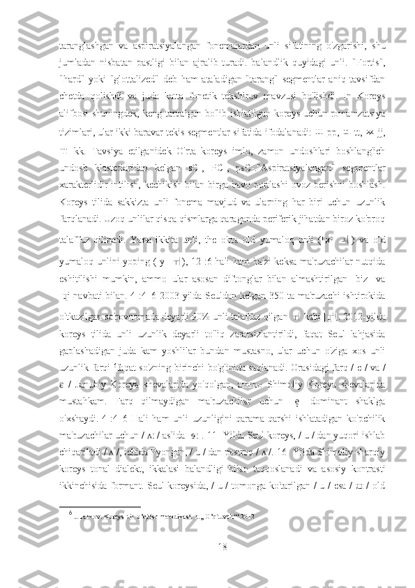 taranglashgan   va   aspiratsiyalangan   fonemalardan   unli   sifatining   o'zgarishi,   shu
jumladan   nisbatan   pastligi   bilan   ajralib   turadi.   balandlik   quyidagi   unli.   "Fortis",
"hard"   yoki   "glottalized"   deb   ham   ataladigan   "tarang"   segmentlar   aniq   tavsifdan
chetda   qolishdi   va   juda   katta   fonetik   tekshiruv   mavzusi   bo'lishdi.   In   Koreys
alifbosi  shuningdek, keng tarqalgan bo'lib ishlatilgan koreys uchun romanizatsiya
tizimlari, ular ikki baravar tekis segmentlar sifatida ifodalanadi:   ㅃ   pp,  ㄸ   tt,  ㅉ   jj,
ㄲ   kk.   Tavsiya   etilganidek   O'rta   koreys   imlo,   zamon   undoshlari   boshlang'ich
undosh   klasterlaridan   kelgan   sC-,   PC-,   psC-."Aspiratsiyalangan"   segmentlar
xarakterlidir  intilish,  kechikish  bilan birga  havo portlashi   ovoz berishni  boshlash.
Koreys   tilida   sakkizta   unli   fonema   mavjud   va   ularning   har   biri   uchun   uzunlik
farqlanadi. Uzoq unlilar qisqa qismlarga qaraganda periferik jihatdan biroz ko'proq
talaffuz   qilinadi.   Yana   ikkita   unli,   the   o'rta   old   yumaloq   unli   ([ø]   ㅚ )   va   old
yumaloq unlini yoping ([y]   ㅟ ),[12]:6 hali ham  ba'zi  keksa ma'ruzachilar nutqida
eshitilishi   mumkin,   ammo   ular   asosan   diftonglar   bilan   almashtirilgan   [biz]   va
[ i]navbati  bilan.[4]:4–6 2003 yilda Seuldan kelgan 350 ta ma'ruzachi  ishtirokidaɥ
o'tkazilgan so'rovnomada deyarli 90% unli talaffuz qilgan  ㅟ   kabi [ i]. 2012-yilda	
ɥ
koreys   tilida   unli   uzunlik   deyarli   to'liq   zararsizlantirildi,   faqat   Seul   lahjasida
gaplashadigan   juda   kam   yoshlilar   bundan   mustasno,   ular   uchun   o'ziga   xos   unli
uzunlik farqi   6
faqat so'zning birinchi bo'g'inida saqlanadi. Orasidagi farq / e / va /
  /   Janubiy   Koreya   shevalarida   yo'qolgan,   ammo   Shimoliy   Koreya   shevalarida	
ɛ
mustahkam.   Farq   qilmaydigan   ma'ruzachilar   uchun   [ ]   dominant   shaklga	
e̞
o'xshaydi.[4]:4–6   Hali   ham   unli   uzunligini   qarama-qarshi   ishlatadigan   ko'pchilik
ma'ruzachilar uchun /   / aslida [ ].[11] Yilda Seul koreys, / u / dan yuqori ishlab	
ʌː ɘː
chiqariladi /   /, ichida Pyongan, / u / dan pastroq /   /.[16] Yilda Shimoliy-sharqiy	
ʌ ʌ
koreys   tonal   dialekt,   ikkalasi   balandligi   bilan   taqqoslanadi   va   asosiy   kontrasti
ikkinchisida formant. Seul koreysida, / u / tomonga ko'tarilgan / u / esa /   / old	
ɯ
6
  J. Jalolov. Koreys  til  o’qitish metodikasi. T.,, O’qituvchi“ 2012
18 