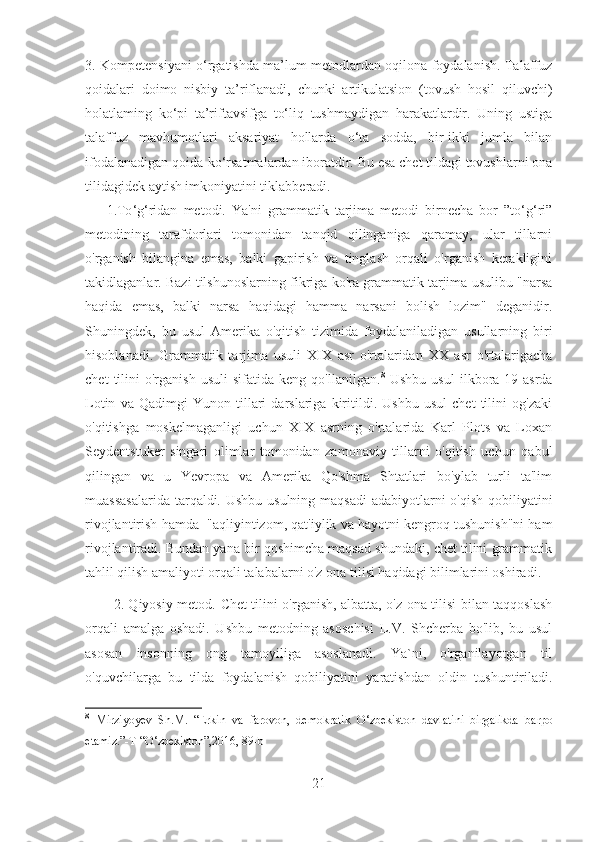 3. Kompetensiyani o‘rgatishda ma’lum metodlardan oqilona foydalanish. Talaffuz
qoidalari   doimo   nisbiy   ta’riflanadi,   chunki   artikulatsion   (tovush   hosil   qiluvchi)
holatlaming   ko‘pi   ta’riftavsifga   to‘liq   tushmaydigan   harakatlardir.   Uning   ustiga
talaffuz   mavhumotlari   aksariyat   hollarda   o‘ta   sodda,   bir-ikki   jumla   bilan
ifodalanadigan qoida-ko‘rsatmalardan iboratdir. Bu esa chet tildagi tovushlarni ona
tilidagidek aytish imkoniyatini tiklabberadi.
1.To ‘ g ‘ ridan   metodi.   Ya'ni   grammatik   tarjima   metodi   birnecha   bor   ”to‘g‘ri”
metodining   tarafdorlari   tomonidan   tanqid   qilinganiga   qaramay,   ular   tillarni
o'rganish   bilangina   emas,   balki   gapirish   va   tinglash   orqali   o'rganish   kerakligini
takidlaganlar. Bazi tilshunoslarning fikriga ko'ra grammatik tarjima usulibu "narsa
haqida   emas,   balki   narsa   haqidagi   hamma   narsani   bolish   lozim"   deganidir.
Shuningdek,   bu   usul   Amerika   o'qitish   tizimida   foydalaniladigan   usullarning   biri
hisoblanadi.   Grammatik   tarjima   usuli   XIX   asr   o'rtalaridan   XX   asr   o'rtalarigacha
chet   tilini   o'rganish   usuli   sifatida   keng   qo'llanilgan. 8
  Ushbu   usul   ilkbora  19-asrda
Lotin   va   Qadimgi   Yunon   tillari   darslariga   kiritildi.   Ushbu   usul   chet   tilini   og'zaki
o'qitishga   moskelmaganligi   uchun   XIX   asrning   o'rtalarida   Karl   Plots   va   Loxan
Seydentstuker   singari   olimlar   tomonidan   zamonaviy   tillarni   o'qitish   uchun   qabul
qilingan   va   u   Yevropa   va   Amerika   Qo'shma   Shtatlari   bo'ylab   turli   ta'lim
muassasalarida  tarqaldi. Ushbu usulning maqsadi  adabiyotlarni o'qish  qobiliyatini
rivojlantirish hamda  "aqliyintizom, qat'iylik va hayotni kengroq tushunish"ni ham
rivojlantiradi. Bundan yana bir qoshimcha maqsad shundaki, chet tilini grammatik
tahlil qilish amaliyoti orqali talabalarni o'z ona tilisi haqidagi bilimlarini oshiradi.
2. Qiyosiy metod.   Chet tilini o'rganish, albatta, o'z ona tilisi bilan taqqoslash
orqali   amalga   oshadi.   Ushbu   metodning   asoschisi   L.V.   Shcherba   bo'lib,   bu   usul
asosan   insonning   ong   tamoyiliga   asoslanadi.   Ya`ni,   o'rganilayotgan   til
o'quvchilarga   bu   tilda   foydalanish   qobiliyatini   yaratishdan   oldin   tushuntiriladi.
8
  Mirziyoyev   Sh.M.   “Erkin   va   farovon,   demokratik   O‘zbekiston   davlatini   birgalikda   barpo
etamiz.”-T “O‘zbekiston”,2016 , 89-b
21 