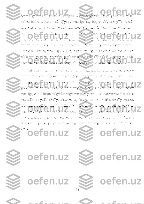 Ammo   grammatik   qoidalar   faqatgina   ularni   tasvirlash   uchun   yetarlicha   misol
bo'lgandagina  tushuntiriladi. Qiyosiy  metodga  quyidagi  uslubiy  tamoyillar  kiradi:
taqqoslash,   ijobiy   va   salbiy   tajribaga   tayanish,   nutq   faoliyatini   har   xil   turlarini
parallel rivojlantirish. O'rganiladigan til qoidalari og'zaki va yozma nutq amaliyoti
bilan   chambarchas   bog'liq.   Shuning   uchun   ham   nutq   faoliyatining   barcha   turlari
bir-biri   bilan   uzviy   bog'liqlikda   o'rganiladi.   Nutq   faoliyatining   ayrim   turlarini
o'qitishda ularning psixologik xususiyatlarini hisobga olish zarur. O'qitish usullari
talabalarni yoshi va darajasiga qarab har xil turlarda olib boladi. Qiyosiy metodda
grammatik qoidalar faqat o'quv jarayonini jadallashtirish uchun xizmat qiladi.
3.Aralash   metodi.   Ushbu   metod   ma'lum   darajada   to'g'ridan-tog'ri   va   qiyosiy
metodlarni   o'zida   mujassam   qilgan.   Qaysi   tamoyilning   ustunligiga   qarab   u   o'sha
metodga   yaqin   bo'ladi.   Aralash   metoddan   foydalanilgan   asarlar   orasida   eng
yaxshilari   bular   F.Klosseva   A.Bolenning   asarlari   hisoblanadi.   F.Klosse   qiyosiy
metodga, A.Boldenesa to'g'ridan-tog'ri metodga yaqin. F.Klosse asarida 3 ta o'quv
maqsadini   qo'yadi:   amaliy,   o'quv   va   tajribaviy.   Uning   fikricha,   amaliy   maqsad
talabalarga   og'zaki   nutqni   rivojlantirish   va   chet   tilida   ravon   o'qish   va   yozishni
o'rganish,   o'rganilayotgan   til   mamlakat   hayoti,   madaniyati   va   adabiyoti   haqida
bilish,   talabalarning   imkoniyat   va   qobiliyatini   rivojlantirishdir.   Uning   fikricha
badiiy   adabiyot   va   geografik   mavzudagi   matnlar   mashg'ulot   sifatida   qo‘llanilishi
kerak.
22 