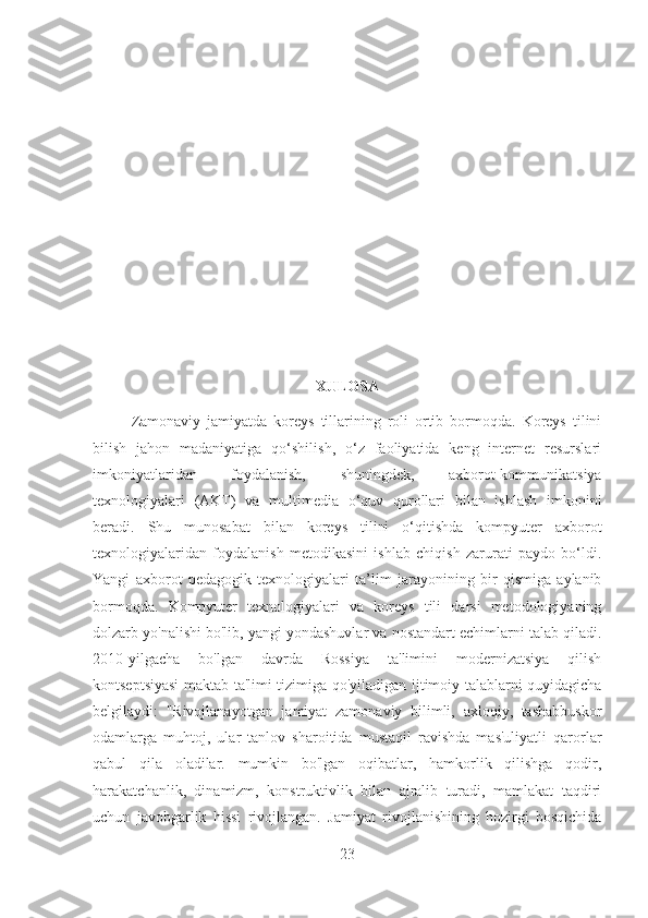 XULOSA
Zamonaviy   jamiyatda   koreys   tillarining   roli   ortib   bormoqda.   Koreys   tilini
bilish   jahon   madaniyatiga   qo‘shilish,   o‘z   faoliyatida   keng   internet   resurslari
imkoniyatlaridan   foydalanish,   shuningdek,   axborot-kommunikatsiya
texnologiyalari   (AKT)   va   multimedia   o‘quv   qurollari   bilan   ishlash   imkonini
beradi.   Shu   munosabat   bilan   koreys   tilini   o‘qitishda   kompyuter   axborot
texnologiyalaridan   foydalanish   metodikasini   ishlab   chiqish   zarurati   paydo   bo‘ldi.
Yangi   axborot   pedagogik   texnologiyalari   ta’lim   jarayonining   bir   qismiga   aylanib
bormoqda.   Kompyuter   texnologiyalari   va   koreys   tili   darsi   metodologiyaning
dolzarb yo'nalishi bo'lib, yangi yondashuvlar va nostandart echimlarni talab qiladi.
2010 - yilgacha   bo'lgan   davrda   Rossiya   ta'limini   modernizatsiya   qilish
kontseptsiyasi maktab ta'limi tizimiga qo'yiladigan ijtimoiy talablarni quyidagicha
belgilaydi:   "Rivojlanayotgan   jamiyat   zamonaviy   bilimli,   axloqiy,   tashabbuskor
odamlarga   muhtoj,   ular   tanlov   sharoitida   mustaqil   ravishda   mas'uliyatli   qarorlar
qabul   qila   oladilar.   mumkin   bo'lgan   oqibatlar,   hamkorlik   qilishga   qodir,
harakatchanlik,   dinamizm,   konstruktivlik   bilan   ajralib   turadi,   mamlakat   taqdiri
uchun   javobgarlik   hissi   rivojlangan.   Jamiyat   rivojlanishining   hozirgi   bosqichida
23 