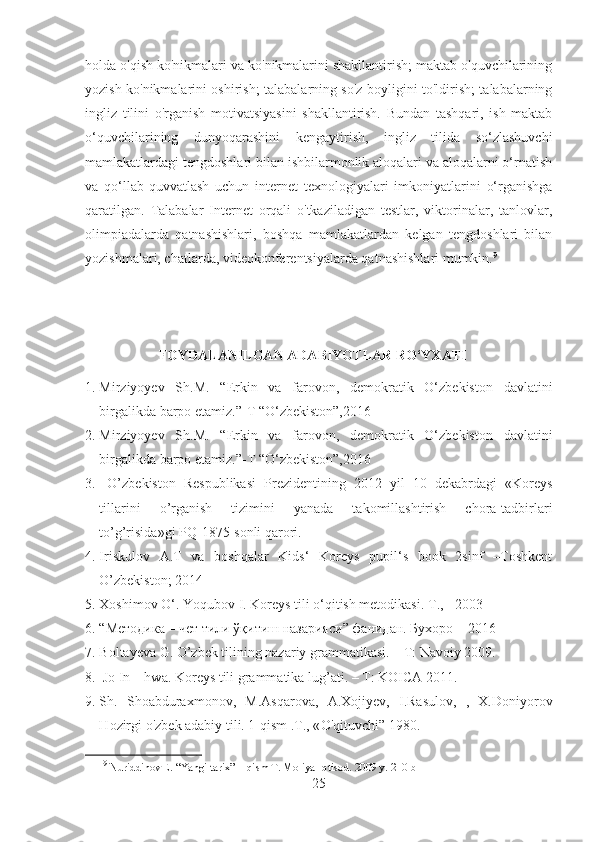 holda o'qish ko'nikmalari va ko'nikmalarini shakllantirish; maktab o'quvchilarining
yozish ko'nikmalarini oshirish; talabalarning so'z boyligini to'ldirish; talabalarning
ingliz   tilini   o'rganish   motivatsiyasini   shakllantirish.   Bundan   tashqari,   ish   maktab
o‘quvchilarining   dunyoqarashini   kengaytirish,   ingliz   tilida   so‘zlashuvchi
mamlakatlardagi tengdoshlari bilan ishbilarmonlik aloqalari va aloqalarni o‘rnatish
va   qo‘llab-quvvatlash   uchun   internet   texnologiyalari   imkoniyatlarini   o‘rganishga
qaratilgan.   Talabalar   Internet   orqali   o'tkaziladigan   testlar,   viktorinalar,   tanlovlar,
olimpiadalarda   qatnashishlari,   boshqa   mamlakatlardan   kelgan   tengdoshlari   bilan
yozishmalari, chatlarda, videokonferentsiyalarda qatnashishlari mumkin. 9
                      FOYDALANILGAN ADABIYOTLAR RO‘YXATI
1. Mirziyoyev   Sh.M.   “Erkin   va   farovon,   demokratik   O‘zbekiston   davlatini
birgalikda barpo etamiz.”-T “O‘zbekiston”,2016
2. Mirziyoyev   Sh.M.   “Erkin   va   farovon,   demokratik   O‘zbekiston   davlatini
birgalikda barpo etamiz.”-T “O‘zbekiston”,2016
3.   O’zbekiston   Respublikasi   Prezidentining   2012   yil   10   dekabrdagi   «Koreys
tillarini   o’rganish   tizimini   yanada   takomillashtirish   chora-tadbirlari
to’g’risida»gi PQ-1875-sonli qarori.
4. Iriskulov   A.T   va   boshqalar   Kids‘   Koreys   pupil‘s   book   2sinf   –Toshkent
O’zbekiston; 2014
5. Xoshimov O‘. Yoqubov I. Koreys tili o‘qitish metodikasi. T ., - 2003 
6. “Методика – чет тили ўқитиш назарияси” фанидан. Бухоро  – 2016
7. Boltayeva G. O’zbek tilining nazariy grammatikasi. – T: Navoiy 2009. 
8.  Jo In – hwa. Koreys tili grammatika lug’ati. – T: KOICA 2011. 
9. Sh.   Shoabdura x monov,   M.As q arova,   A. X ojiyev,   I.Rasulov,   ,   X.Doniyorov
H ozirgi  o' zbek adabiy tili. 1- q ism .T., « O'q ituvchi” 1980.
9
  Nuriddinov E. “Yangi tarix” 1-qism T. Moliya-Iqtisod. 2009 y.  210-b
25 