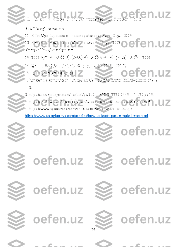 10. J. Jalolov. Koreys  til  o’qitish metodikasi. T.,, O’qituvchi“ 2012
Rus tilidagi manbalar: 
11 . И Ги Мун. Происхождение корейского языка.-Сеул.-2003. 
12.  И Ик Соп. История корейского языка. - Сеул.-2003. 
Koreys tilidagi adabiyotlar:  
13. 2009  학습   전문가용   어미 / 조사   전문가용   사전 .  한국   문화 . – 서울 . –2006. 
14.  용법편 .  외국인들   위한   한국어   문법 . - 서울 , 2003, -124  쪽 .
INTERNET MANBALARI
1. https://pdfs.semanticscholar.org/da57/911592a6cf37c6c13b0729a0cccdfeb729
2. 
2. https://link.springer.com/content/pdf/10.1186%2F2229-0443-1-4-120.pdf 3. 
3. https://eslflow.com/incredibly-useful-past-tense-teaching-activities.html 4 . 
4. https://www.speechandlanguagekids.com/4-steps-to-teaching 5
https://www.usingkoreys.com/articles/how-to-teach-past-simple-tense.html  
26 