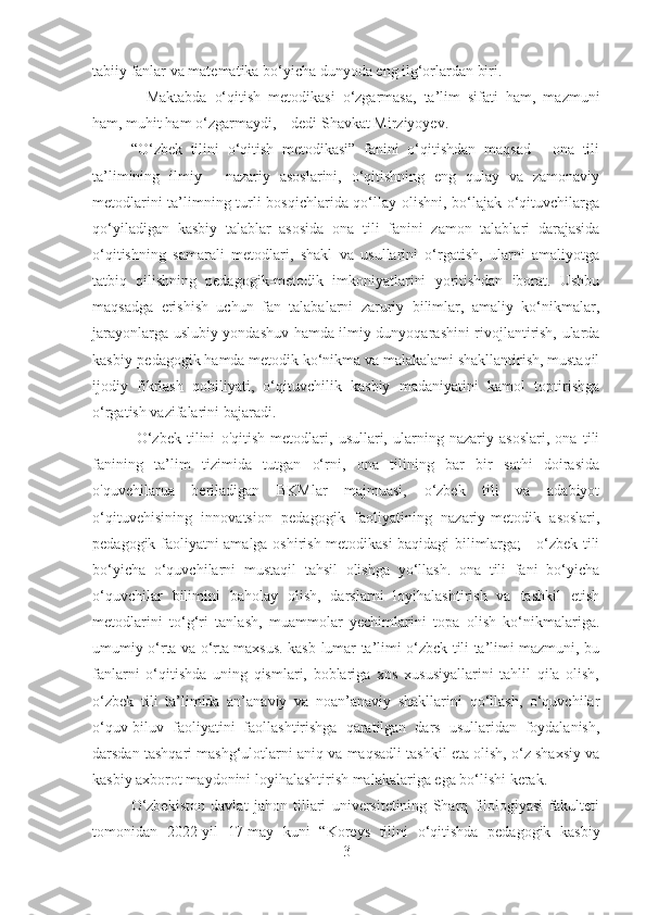 tabiiy fanlar va matematika bo‘yicha dunyoda eng ilg‘orlardan biri.
–   Maktabda   o‘qitish   metodikasi   o‘zgarmasa,   ta’lim   sifati   ham,   mazmuni
ham, muhit ham o‘zgarmaydi, – dedi Shavkat Mirziyoyev.
“O‘zbek   tilini   o‘qitish   metodikasi”   fanini   o‘qitishdan   maqsad   -   ona   tili
ta’limining   ilmiy   -   nazariy   asoslarini,   o‘qitishning   eng   qulay   va   zamonaviy
metodlarini ta’limning turli bosqichlarida qo‘llay olishni, bo‘lajak o‘qituvchilarga
qo‘yiladigan   kasbiy   talablar   asosida   ona   tili   fanini   zamon   talablari   darajasida
o‘qitishning   samarali   metodlari,   shakl   va   usullarini   o‘rgatish,   ularni   amaliyotga
tatbiq   qilishning   pedagogik-metodik   imkoniyatlarini   yoritishdan   iborat.   Ushbu
maqsadga   erishish   uchun   fan   talabalarni   zaruriy   bilimlar,   amaliy   ko‘nikmalar,
jarayonlarga uslubiy yondashuv hamda ilmiy dunyoqarashini rivojlantirish, ularda
kasbiy-pedagogik hamda metodik ko‘nikma va malakalami shakllantirish, mustaqil
ijodiy   fikrlash   qobiliyati,   o‘qituvchilik   kasbiy   madaniyatini   kamol   toptirishga
o‘rgatish vazifalarini bajaradi.
  O‘zbek   tilini   o'qitish   metodlari,   usullari,   ularning   nazariy   asoslari,   ona   tili
fanining   ta’lim   tizimida   tutgan   o‘rni,   ona   tilining   bar   bir   sathi   doirasida
o'quvehilarua   beriladigan   BKMlar   majmuasi,   o‘zbek   tili   va   adabiyot
o‘qituvehisining   innovatsion   pedagogik   faoliyatining   nazariy-metodik   asoslari,
pedagogik faoliyatni amalga oshirish metodikasi baqidagi bilimlarga; - o‘zbek tili
bo‘yicha   o‘quvchilarni   mustaqil   tahsil   olishga   yo‘llash.   ona   tili   fani   bo‘yicha
o‘quvchilar   bilimini   baholay   olish,   darslarni   loyihalashtirish   va   tashkil   etish
metodlarini   to‘g‘ri   tanlash,   muammolar   yechimlarini   topa   olish   ko‘nikmalariga.
umumiy o‘rta va o‘rta maxsus. kasb-lumar ta’limi o‘zbck tili ta’limi mazmuni, bu
fanlarni   o‘qitishda   uning   qismlari,   boblariga   xos   xususiyallarini   tahlil   qila   olish,
o‘zbek   tili   ta’limida   an’anaviy   va   noan’anaviy   shakllarini   qo‘llash,   o‘quvchilar
o‘quv-biluv   faoliyatini   faollashtirishga   qaratilgan   dars   usullaridan   foydalanish,
darsdan tashqari mashg‘ulotlarni aniq va maqsadli tashkil eta olish, o‘z shaxsiy va
kasbiy axborot maydonini loyihalashtirish malakalariga ega bo‘lishi kerak.
O‘zbekiston   davlat   jahon   tillari   universitetining   Sharq   filologiyasi   fakulteti
tomonidan   2022-yil   17-may   kuni   “Koreys   tilini   o‘qitishda   pedagogik   kasbiy
3 