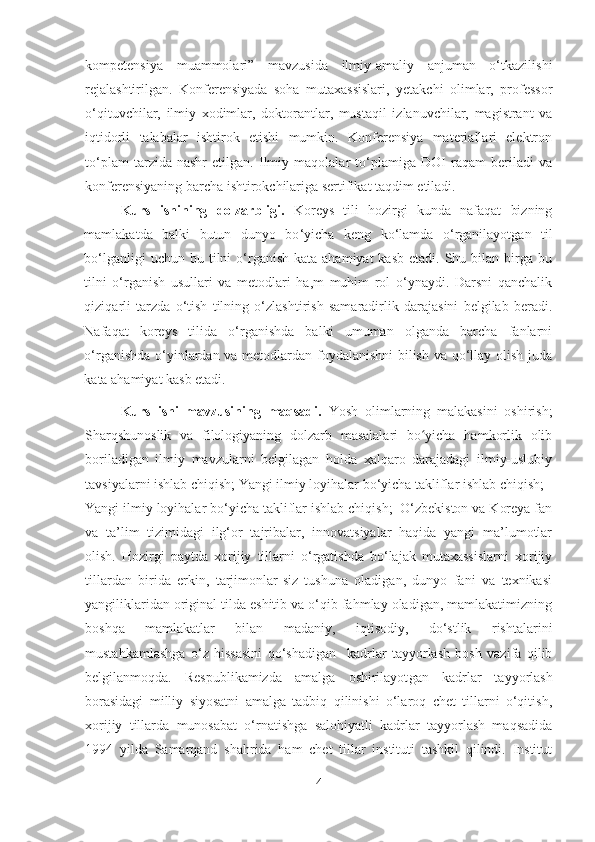 kompetensiya   muammolari”   mavzusida   ilmiy-amaliy   anjuman   o‘tkazilishi
rejalashtirilgan.   Konferensiyada   soha   mutaxassislari,   yetakchi   olimlar,   professor
o‘qituvchilar,   ilmiy   xodimlar,   doktorantlar,   mustaqil   izlanuvchilar,   magistrant   va
iqtidorli   talabalar   ishtirok   etishi   mumkin.   Konferensiya   materiallari   elektron
to‘plam   tarzida   nashr   etilgan.   Ilmiy   maqolalar   to‘plamiga   DOI   raqam   beriladi   va
konferensiyaning barcha ishtirokchilariga sertifikat taqdim etiladi.
Kurs   ishining   dolzarbligi.   Koreys   tili   hozirgi   kunda   nafaqat   bizning
mamlakatda   balki   butun   dunyo   bo ‘yicha   keng   ko‘lamda   o‘rganilayotgan   til
bo‘lganligi   uchun bu  tilni  o‘rganish  kata  ahamiyat   kasb  etadi.  Shu  bilan birga  bu
tilni   o‘rganish   usullari   va   metodlari   ha,m   muhim   rol   o‘ynaydi.   Darsni   qanchalik
qiziqarli   tarzda   o‘tish   tilning   o‘zlashtirish   samaradirlik   darajasini   belgilab   beradi.
Nafaqat   koreys   tilida   o‘rganishda   balki   umuman   olganda   barcha   fanlarni
o‘rganishda o‘yinlardan va metodlardan foydalanishni bilish va qo‘llay olish juda
kata ahamiyat kasb etadi.
Kurs   ishi   mavzusining   maqsadi.   Yosh   olimlarning   malakasini   oshirish;
Sharqshunoslik   va   filologiyaning   dolzarb   masalalari   bo yicha   hamkorlik   olibʻ
boriladigan   ilmiy   mavzularni   belgilagan   holda   xalqaro   darajadagi   ilmiy-uslubiy
tavsiyalarni ishlab chiqish; Yangi ilmiy loyihalar bo‘yicha takliflar ishlab chiqish;
Yangi ilmiy loyihalar bo‘yicha takliflar ishlab chiqish;  O‘zbekiston va Koreya fan
va   ta’lim   tizimidagi   ilg‘or   tajribalar,   innovatsiyalar   haqida   yangi   ma’lumotlar
olish.   Hozirgi   paytda   xorijiy   tillarni   o‘rgatishda   bo‘lajak   mutaxassislarni   xorijiy
tillardan   birida   erkin,   tarjimonlar-siz   tushuna   oladigan,   dunyo   fani   va   texnikasi
yangiliklaridan original tilda eshitib va o‘qib fahmlay oladigan, mamlakatimizning
boshqa   mamlakatlar   bilan   madaniy,   iqtisodiy,   do‘stlik   rishtalarini
mustahkamlashga   o‘z   hissasini   qo‘shadigan     kadrlar   tayyorlash   bosh   vazifa   qilib
belgilanmoqda.   Respublikamizda   amalga   oshirilayot gan   kadrlar   tayyorlash
borasidagi   milliy   siyosatni   amalga   tadbiq   qilinishi   o‘laroq   chet   tillarni   o‘qitish,
xorijiy   tillarda   munosabat   o‘rnatishga   salohiyatli   kadrlar   tayyorlash   maqsadida
1994   yilda   Samarqand   shahrida   ham   chet   tillar   instituti   tashkil   qilindi.   Institut
4 