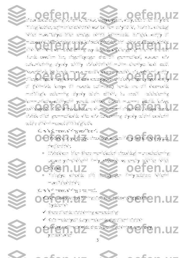 o‘quv dasturlariga ingliz, nemis, fransuz, koreys, yapon, xitoy, arab tillari bo‘yicha
filolog kadrlar, tarjimonlar etishtirish vazifasi ham qo‘yildi-ki,   hozir bu sohadagi
ishlar   muvaffaqiyat   bilan   amalga   oshirib   kelinmoqda.   Bo‘lajak   xorijiy   til
mutaxassisi   bilimlarining   asosiy   ko‘rsatkichlaridan   biri   uning   muloqatga   kirisha
olish   ko‘nikma   va   malakalarining   qay   darajada   shakllanganligi   bilan   o‘lchanadi.
Bunda   avvalom   bor,   o‘rganilayotgan   chet   tili   grammatikasi,   xususan   so‘z
turkumlarining   qiyosiy   tahliliy   o‘zlashtirilishi   muhim   ahamiyat   kasb   etadi.
Nazarimizda   bu   borada   maxsus   metodik   sistema   yaratish,   o‘quvchilarni   xorijiy
tillarga o‘rgatishning kommunikativ strategiyasini  aniqlash,  o‘rganayotgan xorijiy
til   (ishimizda   koreys   tili   nazarda   tutilmoqda)   hamda   ona   tili   sistemasida
morfologik   qatlamning   qiyosiy   talqin   etilishi,   bu   orqali     talabalarning
kommunikativ   salohiyatini   yanada   oshirish   dolzarb   muammo   sifatida   ko‘zga
tashlanayapti.   Kurs   ishimizda   biz   ana   shu   muammoni   o‘rganishni,   koreys   hamda
o‘zbek   tillari   grammatikasida   sifat   so‘z   turkumining   qiyosiy   talqini   asoslarini
tadqiq qilishni maqsad qilib belgiladik.
Kurs ishi mavzusining vazifalari.  
 O‘zbekiston  va Koreya o‘rtasidagi  xalqaro ilmiy hamkorlikni yanada
rivojlantirish; 
 O‘zbekiston   bilan   Sharq   mamlakatlari   o‘rtasidagi   munosabatlarning
ustuvor   yo‘nalishlarini   ilmiy   o‘rganish   va   amaliy   takliflar   ishlab
chiqish;
 filologiya   sohasida   olib   borilayotgan   ilmiy-tadqiqot   ishlarini
muvofiqlashtirish;  
Kurs ishi mavzusining predmeti. 
 Zamonaviy koreys tilining o‘qitishda pedtexnologiyalardan 
foydalanish 
 Sharq tillarida o‘qitishning samaradorligi 
 Ko‘p madaniyatli dunyo makonida chet tillarni o‘qitish 
 Uzluksiz ta’lim tizimida chet tillarni o‘qitishning zamonaviy 
yondashuvlari 
5 
