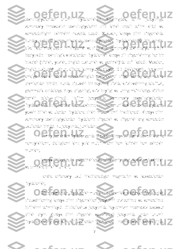 texnologiyalaridan   unumli   foydalanishdir.   Shuningdek,   ta’lim   jarayoniga
zamonaviy   innavatsion   texnologiyalarini   olib   kirish   orqali   ta’lim   sifati   va
samaradorligini   oshirishni   nazarda   tutadi.   Xususan,   koreys   tilini   o‘rganishda
bunday   axborot-kommunikatsion   texnoogiyalardan   foydalanishning   bir   qancha
afzalliklari mavjuddir. Til o‘rganish va o‘qitishda zamonaviy taxnologiyaning roli
beqiyosdir.   Texnologik   vositalardan   foydalanish   koreys   tili   o‘rganishning   har   bir
bosqich   (o‘qish,   yozish,   tinglab   tushunish   va   gapirish)ida   qo’l   keladi.   Masalan,
tinglab   tushunish   uchun,   albatta   kompyuter,   player,   CD   disklarsiz   bu   jarayonni
amalga   oshirish   mumkin   emas.   Tinglab   tushunish   til   o’rganishning   eng   muhim
qismlaridan   biridir.   Bunda   o’quvchi   bir   paytning   o’zida   so’zlovchining   talaffuzi,
grammatik   qoidalarga   rioya   qilganligi,   so’z   boyligi   va   uning   ma’nolariga   e’tibor
berishi   talab   qilinadi.   Ta’lim   jarayonida   zamonaviy   texnologiyalardan
foydalanishda   o’quvchilar   ham   axborot   —   kommunikatsion   texnologiyalarni
yaxshi   bilish   va   ulardan   foydalana   olishi   muhim   omil   hisoblanadi.   Koreys   tilini
zamonaviy   texnologiyalardan   foydalanib   o’rgatish   va   o’rganish   eng   samarador
usullardan biridir. Bu jarayonda, jumladan: 
— kompyuterlardan foydalanganda o’quvchi koreys tilidagi video roliklarni,
namoyishlarni,   dialoglarni   kino   yoki   multfilmlarni   ham   ko’rishi   ham   eshitishi
mumkin; 
— koreys tilidagi radio eshittirishlar va televideniyadagi dasturlarni eshitish
va tomosha qilish mumkin; 
—   ancha   an’anaviy   usul   hisoblanadigan   magnitafon   va   kassetalardan
foydalanish; 
— CD pleyerlardan foydalanish mumkin. Bu texnik vositalardan foydalanish
o’quvchilarning   koreys   tilini   o’rganishlari   jarayonini   qiziqarliroq   va   samaraliroq
bo’lishini   ta’minlaydi.   Globallashuv   jarayonida   hayotimizni   internetsiz   tasavvur
qilish   qiyin.   Koreys   tilini   o’rganish   va   o’qitish   jarayonida   undan   unumli
foydalanishning   eng   samarali   usullardan   hisoblanadi.   Internet   orqali   koreys   tilida
7 