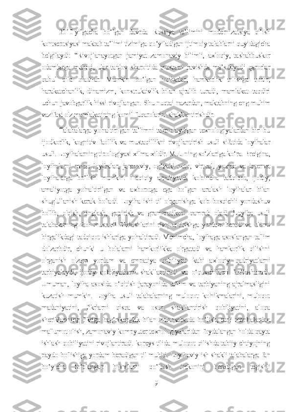 2010 - yilgacha   bo ‘ lgan   davrda   Rossiya   ta’limini   modernizatsiya   qilish
kontseptsiyasi maktab ta’limi tizimiga qo ‘ yiladigan ijtimoiy talablarni quyidagicha
belgilaydi:   “Rivojlanayotgan   jamiyat   zamonaviy   bilimli,   axloqiy,   tashabbuskor
odamlarga   muhtoj,   ular   tanlov   sharoitida   mustaqil   ravishda   ma’suliyatli   qarorlar
qabul   qila   oladilar.   Mumkin   bo ‘ lgan   oqibatlar,   hamkorlik   qilishga   qodir,
harakatchanlik,   dinamizm,   konstruktivlik   bilan   ajralib   turadi,   mamlakat   taqdiri
uchun javobgarlik hissi rivojlangan.   Shu nuqtai nazardan, maktabning eng muhim
vazifasi o'z mamlakatining komil fuqarolarini shakllantirishdir. 
Talabalarga   yo'naltirilgan   ta’limni   ta'minlaydigan   texnologiyalardan   biri   bu
ijodkorlik,   kognitiv   faollik   va   mustaqillikni   rivojlantirish   usuli   sifatida   loyihalar
usuli. Loyihalarning tipologiyasi xilma-xildir. M.E. ning so‘zlariga ko‘ra. Breigina,
loyihalarni   mono   loyihalar,   jamoaviy,   og ‘ zaki   nutq,   virtual,   yozma   va   internet
loyihalarga   bo ‘ lish   mumkin.   Haqiqiy   amaliyotda   ko'pincha   tadqiqot,   ijodiy,
amaliyotga   yo'naltirilgan   va   axborotga   ega   bo'lgan   aralash   loyihalar   bilan
shug'ullanish   kerak   bo'ladi.   Loyiha   ishi   til   o'rganishga   ko'p   bosqichli   yondashuv
bo'lib,   o'qish,   tinglash,   gapirish   va   grammatikani   qamrab   oladi.   Loyiha   usuli
talabalarning   faol   mustaqil   fikrlashlarini   rivojlantirishga   yordam   beradi   va   ularni
birgalikdagi  tadqiqot  ishlariga  yo'naltiradi.  Menimcha,  loyihaga  asoslangan   ta'lim
dolzarbdir,   chunki   u   bolalarni   hamkorlikka   o'rgatadi   va   hamkorlik   qilishni
o'rganish   o'zaro   yordam   va   empatiya   qobiliyati   kabi   axloqiy   qadriyatlarni
tarbiyalaydi,   ijodiy   qobiliyatlarni   shakllantiradi   va   o ‘ quvchilarni   faollashtiradi.
Umuman,   loyiha   asosida   o‘qitish   jarayonida   ta’lim   va   tarbiyaning   ajralmasligini
kuzatish   mumkin.   Loyiha   usuli   talabalarning   muloqot   ko'nikmalarini,   muloqot
madaniyatini,   fikrlarni   qisqa   va   oson   shakllantirish   qobiliyatini,   aloqa
sheriklarining   fikriga   bag ‘ rikenglik   bilan   munosabatda   bo ‘ lish,   turli   manbalardan
ma'lumot olish, zamonaviy kompyuter texnologiyalaridan foydalangan holda qayta
ishlash qobiliyatini rivojlantiradi. koreys tilida muloqot qilishda tabiiy ehtiyojning
paydo bo'lishiga yordam beradigan til muhiti.   Loyihaviy ish shakli talabalarga fan
bo ‘ yicha   to ‘ plangan   bilimlarni   qo ‘ llash   imkonini   beradigan   tegishli
9 