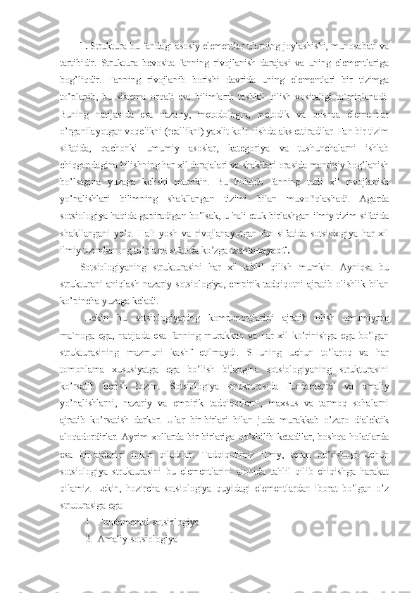 1.  Struktura bu fandagi asosiy elementlar ularning joylashishi, munosabati va
tartibidir.   Struktura   bevosita   fanning   rivojlanish   darajasi   va   uning   elementlariga
bog’liqdir.   Fanning   rivojlanib   borishi   davrida   uning   elementlari   bir   tizimga
to’planib,   bu   sistema   orqali   esa   bilimlarni   tashkil   qilish   vositaligi   ta`minlanadi.
Buning   natijasida   esa   nazariy,   metodologik,   metodik   va   boshqa   elementlar
o’rganilayotgan voqelikni (reallikni) yaxlit ko’rinishda aks ettiradilar. Fan bir tizim
sifatida,   qachonki   umumiy   asoslar,   kategoriya   va   tushunchalarni   ishlab
chiqgandagina bilishning har xil darajalari va shakllari orasida mantiqiy bog’lanish
bo’lsagina   yuzaga   kelishi   mumkin.   Bu   holatda   fanning   turli   xil   rivojlanish
yo’nalishlari   bilimning   shakllangan   tizimi   bilan   muvofiqlashadi.   Agarda
sotsiologiya haqida gapiradigan bo’lsak, u hali etuk birlashgan ilmiy tizim sifatida
shakllangani   yo’q.   Hali   yosh   va   rivojlanayotgan   fan   sifatida   sotsiologiya   har   xil
ilmiy tizimlarning to’plami sifatida ko’zga  tashlanayapti.
Sotsiologiyaning   strukturasini   har   xil   tahlil   qilish   mumkin.   Ayniqsa   bu
strukturani   aniqlash   nazariy   sotsiologiya,   empirik   tadqiqotni   ajratib   olishlik   bilan
ko’pincha yuzaga keladi.
Lekin   bu   sotsiologiyaning   komponentlarini   ajratib   olish   umumiyroq
ma`noga   ega,   natijada   esa   fanning   murakkab   va   har   xil   ko’rinishga   ega   bo’lgan
strukturasining   mazmuni   kashf   etilmaydi.   SHuning   uchun   to’laroq   va   har
tomonlama   xususiyatga   ega   bo’lish   bilangina   sotsiologiyaning   strukturasini
ko’rsatib   berish   lozim .   Sotsiologiya   strukturasida   fundamental   va   amaliy
yo’nalishlarni,   nazariy   va   empirik   tadqiqotlarni,   maxsus   va   tarmoq   sohalarni
ajratib   ko’rsatish   darkor.   Ular   bir-birlari   bilan   juda   murakkab   o’zaro   dialektik
aloqadordirlar.   Ayrim   xollarda   bir-birlariga   qo’shilib   ketadilar,   boshqa   holatlarda
esa   bir-birlarini   inkor   qiladilar.   Tadqiqotimiz   ilmiy,   teran   bo’lishligi   uchun
sotsiologiya   strukturasini   bu   elementlarini   alohida   tahlil   qilib   chiqishga   harakat
qilamiz.   Lekin,   hozircha   sotsiologiya   quyidagi   elementlardan   iborat   bo’lgan   o’z
struturasiga ega:
1. Fundamental sotsiologiya
2. Amaliy sotsiologiya 