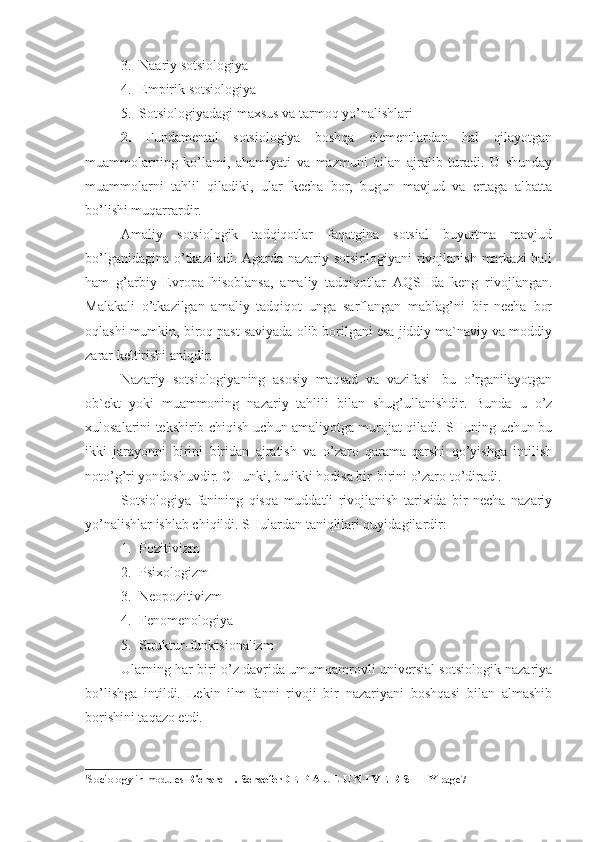 3. Naariy sotsiologiya
4. Empirik sotsiologiya
5. Sotsiologiyadagi maxsus va tarmoq yo’nalishlari
2.   Fundamental   sotsiologiya   boshqa   elementlardan   hal   qilayotgan
muammolarning   ko’lami,   ahamiyati   va   mazmuni   bilan   ajralib   turadi.   U   shunday
muammolarni   tahlil   qiladiki,   ular   kecha   bor,   bugun   mavjud   va   ertaga   albatta
bo’lishi muqarrardir. 
Amaliy   sotsiologik   tadqiqotlar   faqatgina   sotsial   buyurtma   mavjud
bo’lganidagina o’tkaziladi. Agarda nazariy sotsiologiyani  rivojlanish markazi hali
ham   g’arbiy   Evropa   hisoblansa,   amaliy   tadqiqotlar   AQSHda   keng   rivojlangan.
Malakali   o’tkazilgan   amaliy   tadqiqot   unga   sarflangan   mablag’ni   bir   necha   bor
oqlashi mumkin, biroq past saviyada olib borilgani esa jiddiy ma`naviy va moddiy
zarar keltirishi aniqdir. 1
Nazariy   sotsiologiyaning   asosiy   maqsad   va   vazifasi-   bu   o’rganilayotgan
ob`ekt   yoki   muammoning   nazariy   tahlili   bilan   shug’ullanishdir.   Bunda   u   o’z
xulosalarini tekshirib chiqish uchun amaliyotga murojat qiladi. SHuning uchun bu
ikki   jarayonni   birini   biridan   ajratish   va   o’zaro   qarama-qarshi   qo’yishga   intilish
noto’g’ri yondoshuvdir. CHunki, bu ikki hodisa bir-birini o’zaro to’diradi.
Sotsiologiya   fanining   qisqa   muddatli   rivojlanish   tarixida   bir   necha   nazariy
yo’nalishlar ishlab chiqildi.  SHulardan taniqlilari quyidagilardir:
1. Pozitivizm
2. Psixologizm
3. Neopozitivizm
4. Fenomenologiya
5. Struktur-funktsionalizm
Ularning har biri o’z davrida umumqamrovli universial sotsiologik nazariya
bo’lishga   intildi.   Lekin   ilm-fanni   rivoji   bir   nazariyani   boshqasi   bilan   almashib
borishini taqazo etdi.
1
Sociology in modules  Richard T. SchaeferD E P A U L U N I V E R S I T Y  page7 