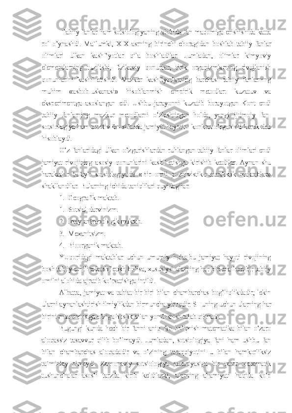   Tabiiy fanlar ham sotsiologiyaning alohida fan maqomiga erishishida katta
rol   o’ynashdi.   Ma`lumki,   XIX   asrning   birinchi   choragidan   boshlab   tabiiy   fanlar
olimlari   ulkan   kashfiyotlar   qila   boshladilar.   Jumladan,   olimlar   kimyoviy
elementlarning   tuzilishi,   fizikaviy   qonunlar,   tirik   organizmlarning   rivojlanish
qonunlarini   kashf   etishdi.   Mazkur   kashfiyotlarning   barchasi   tabiiy   fanlarning
muhim   «asbob-uskanasi»   hisoblanmish   empirik   metodlar:   kuzatuv   va
eksperimentga   asoslangan   edi.   Ushbu   jarayonni   kuzatib   borayotgan   Kont   endi
tabiiy   fanlarning   mazkur   metodlarni   o’zlashtirgan   holda,   yangi   ijtimoiy   fan-
sotsiologiya ham pozitiv fan sifatida jamiyat hayotini konkret o’rganishi kerak deb
hisoblaydi.
O’z   fanlaridagi   ulkan   o’zgarishlardan   ruhlangan   tabiiy   fanlar   olimlari   endi
jamiyat   rivojining   asosiy   qonunlarini   kashf   etishga   kirishib   ketdilar.   Aynan   shu
harakatlar   tufayli   sotsiologiyada   «Bir   omil   pozitivistik-nuturalistik   maktablar»
shakllandilar.  Bularning ichida taniqlilari quyidagilar:
1. Geografik maktab.
1. Sotsial darvinizm.
2. Irqiy-antropologik maktab.
3. Mexanitsizm. 
4. Bioorganik maktab.
YUqoridagi   maktablar   uchun   umumiy   holat-bu   jamiyat   hayoti   rivojining
bosh tabiiy omilini kashf etish bo’lsa, xususiysi-ularning har biri ma`lum bir tabiiy
omilni alohida ajratib ko’rsatishga intildi.
Albatta,   jamiyat   va   tabiat   bir-biri   bilan   chambarchas   bog’liqlikdadir,   lekin
ularni aynanlashtirish ilmiylikdan birmuncha yiroqdir. SHuning uchun ularning har
birini muammosiga o’ziga hoslik bilan yondoshish talab qilinadi.
Bugungi   kunda   hech   bir   fanni   aniq   fan   bo’lmish   matematika   bilan   o’zaro
aloqassiz   tasavvur   qilib   bo’lmaydi.   Jumladan,   sotsiologiya   fani   ham   ushbu   fan
bilan   chambarchas   aloqadadir   va   o’zining   taraqqiyotini   u   bilan   hamkorliksiz
ta`minlay   olmaydi.   Zamonaviy   sotsiologiya   nazariyasiga   bir   qator   matematik
tushunchalar   asosli   tarzda   kirib   keldilarki,   ularning   ahamiyati   haqida   ko’p 