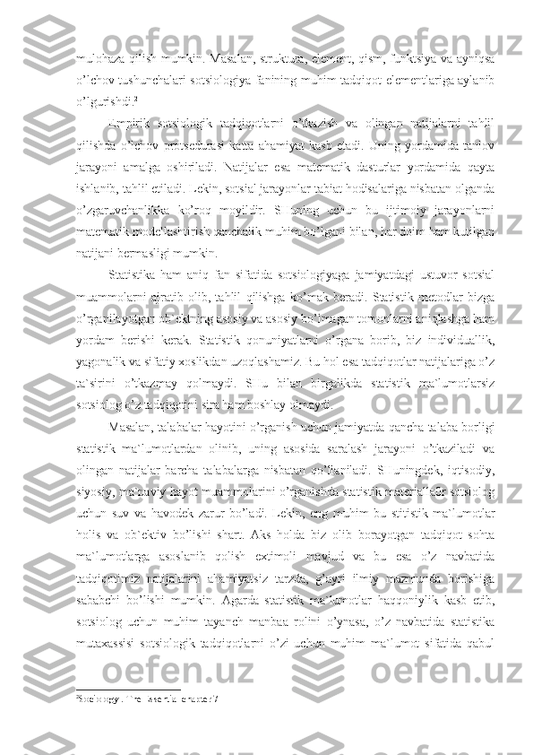 mulohaza qilish mumkin. Masalan, struktura, element, qism, funktsiya va ayniqsa
o’lchov tushunchalari sotsiologiya fanining muhim tadqiqot elementlariga aylanib
o’lgurishdi. 2
Empirik   sotsiologik   tadqiqotlarni   o’tkazish   va   olingan   natijalarni   tahlil
qilishda   o’lchov   protsedurasi   katta   ahamiyat   kasb   etadi.   Uning   yordamida   tanlov
jarayoni   amalga   oshiriladi.   Natijalar   esa   matematik   dasturlar   yordamida   qayta
ishlanib, tahlil etiladi. Lekin, sotsial jarayonlar tabiat hodisalariga nisbatan olganda
o’zgaruvchanlikka   ko’roq   moyildir.   SHuning   uchun   bu   ijtimoiy   jarayonlarni
matematik modellashtirish qanchalik muhim bo’lgani bilan, har doim ham kutilgan
natijani bermasligi mumkin. 
Statistika   ham   aniq   fan   sifatida   sotsiologiyaga   jamiyatdagi   ustuvor   sotsial
muammolarni   ajratib   olib,   tahlil   qilishga   ko’mak   beradi.   Statistik   metodlar   bizga
o’rganilayotgan ob`ektning asosiy va asosiy bo’lmagan tomonlarni aniqlashga ham
yordam   berishi   kerak.   Statistik   qonuniyatlarni   o’rgana   borib,   biz   individuallik,
yagonalik va sifatiy xoslikdan uzoqlashamiz. Bu hol esa tadqiqotlar natijalariga o’z
ta`sirini   o’tkazmay   qolmaydi.   SHu   bilan   birgalikda   statistik   ma`lumotlarsiz
sotsiolog o’z tadqiqotini sira ham boshlay olmaydi.
Masalan, talabalar hayotini o’rganish uchun jamiyatda qancha talaba borligi
statistik   ma`lumotlardan   olinib,   uning   asosida   saralash   jarayoni   o’tkaziladi   va
olingan   natijalar   barcha   talabalarga   nisbatan   qo’llaniladi.   SHuningdek,   iqtisodiy,
siyosiy, ma`naviy hayot muammolarini o’rganishda statistik materialla0r sotsiolog
uchun   suv   va   havodek   zarur   bo’ladi.   Lekin,   eng   muhim   bu   stitistik   ma`lumotlar
holis   va   ob`ektiv   bo’lishi   shart.   Aks   holda   biz   olib   borayotgan   tadqiqot   sohta
ma`lumotlarga   asoslanib   qolish   extimoli   mavjud   va   bu   esa   o’z   navbatida
tadqiqotimiz   natijalarini   ahamiyatsiz   tarzda,   g’ayri   ilmiy   mazmunda   borishiga
sababchi   bo’lishi   mumkin.   Agarda   statistik   ma`lumotlar   haqqoniylik   kasb   etib,
sotsiolog   uchun   muhim   tayanch   manbaa   rolini   o’ynasa,   o’z   navbatida   statistika
mutaxassisi   sotsiologik   tadqiqotlarni   o’zi   uchun   muhim   ma`lumot   sifatida   qabul
2
Sociology . The Essential chapter 7 