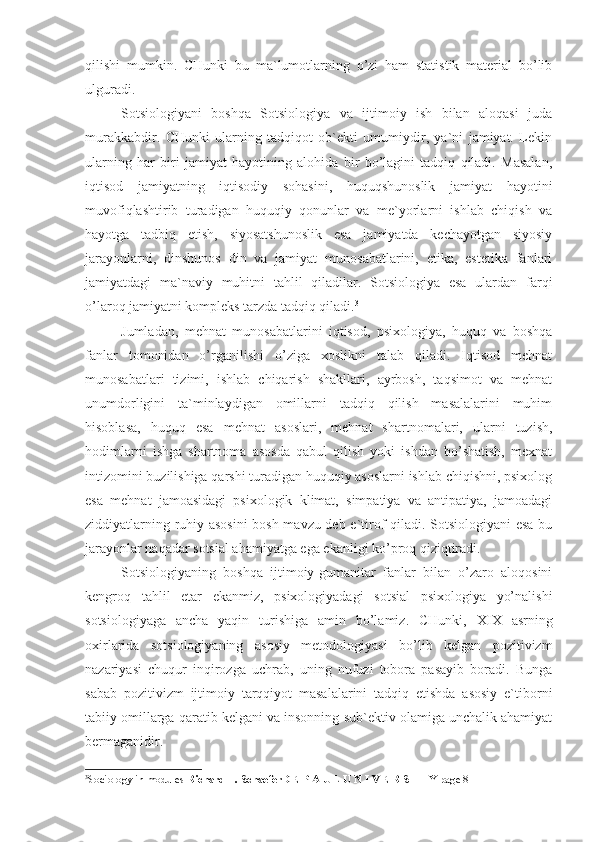 qilishi   mumkin.   CHunki   bu   ma`lumotlarning   o’zi   ham   statistik   material   bo’lib
ulguradi.
Sotsiologiyani   boshqa   Sotsiologiya   va   ijtimoiy   ish   bilan   aloqasi   juda
murakkabdir.   CHunki   ularning   tadqiqot   ob`ekti   umumiydir,   ya`ni   jamiyat.   Lekin
ularning   har   biri   jamiyat   hayotining   alohida   bir   bo’lagini   tadqiq   qiladi.   Masalan,
iqtisod   jamiyatning   iqtisodiy   sohasini,   huquqshunoslik   jamiyat   hayotini
muvofiqlashtirib   turadigan   huquqiy   qonunlar   va   me`yorlarni   ishlab   chiqish   va
hayotga   tadbiq   etish,   siyosatshunoslik   esa   jamiyatda   kechayotgan   siyosiy
jarayonlarni,   dinshunos   din   va   jamiyat   munosabatlarini,   etika,   estetika   fanlari
jamiyatdagi   ma`naviy   muhitni   tahlil   qiladilar.   Sotsiologiya   esa   ulardan   farqi
o’laroq jamiyatni kompleks tarzda tadqiq qiladi. 3
Jumladan,   mehnat   munosabatlarini   iqtisod,   psixologiya,   huquq   va   boshqa
fanlar   tomonidan   o’rganilishi   o’ziga   xoslikni   talab   qiladi.   Iqtisod   mehnat
munosabatlari   tizimi,   ishlab   chiqarish   shakllari,   ayrbosh,   taqsimot   va   mehnat
unumdorligini   ta`minlaydigan   omillarni   tadqiq   qilish   masalalarini   muhim
hisoblasa,   huquq   esa   mehnat   asoslari,   mehnat   shartnomalari,   ularni   tuzish,
hodimlarni   ishga   shartnoma   asosda   qabul   qilish   yoki   ishdan   bo’shatish,   mexnat
intizomini buzilishiga qarshi turadigan huquqiy asoslarni ishlab chiqishni, psixolog
esa   mehnat   jamoasidagi   psixologik   klimat,   simpatiya   va   antipatiya,   jamoadagi
ziddiyatlarning ruhiy asosini  bosh mavzu deb e`tirof qiladi. Sotsiologiyani  esa bu
jarayonlar naqadar sotsial ahamiyatga ega ekanligi ko’proq qiziqtiradi.
Sotsiologiyaning   boshqa   ijtimoiy-gumanitar   fanlar   bilan   o’zaro   aloqosini
kengroq   tahlil   etar   ekanmiz,   psixologiyadagi   sotsial   psixologiya   yo’nalishi
sotsiologiyaga   ancha   yaqin   turishiga   amin   bo’lamiz.   CHunki,   XIX   asrning
oxirlarida   sotsiologiyaning   asosiy   metodologiyasi   bo’lib   kelgan   pozitivizm
nazariyasi   chuqur   inqirozga   uchrab,   uning   nufuzi   tobora   pasayib   boradi.   Bunga
sabab   pozitivizm   ijtimoiy   tarqqiyot   masalalarini   tadqiq   etishda   asosiy   e`tiborni
tabiiy omillarga qaratib kelgani va insonning sub`ektiv olamiga unchalik ahamiyat
bermaganidir.
3
Sociology in modules  Richard T. SchaeferD E P A U L U N I V E R S I T Y  page 8 