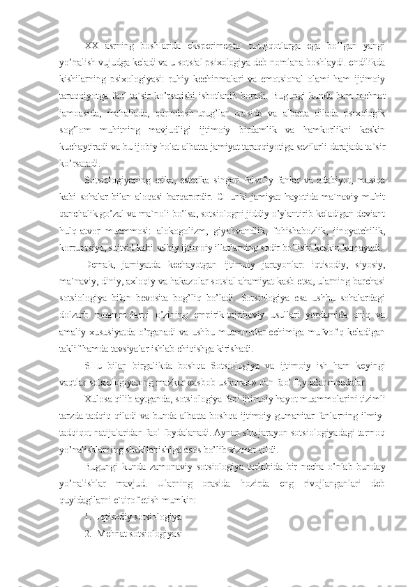 XX   asrning   boshlarida   eksperimental   tadqiqotlarga   ega   bo’lgan   yangi
yo’nalish vujudga keladi va u sotsial psixologiya deb nomlana boshlaydi. endilikda
kishilarning   psixologiyasi:   ruhiy   kechinmalari   va   emotsional   olami   ham   ijtimoiy
taraqqiyotga   faol   ta`sir   ko’rsatishi   isbotlanib   boradi.   Bugungi   kunda   ham   mehnat
jamoasida,   mahallada,   qarindosh-urug’lar   orasida   va   albatta   oilada   psixologik
sog’lom   muhitning   mavjudligi   ijtimoiy   birdamlik   va   hamkorlikni   keskin
kuchaytiradi va bu ijobiy holat albatta jamiyat taraqqiyotiga sezilarli darajada ta`sir
ko’rsatadi. 
Sotsiologiyaning   etika,   estetika   singari   falsafiy   fanlar   va   adabiyot,   musiqa
kabi   sohalar   bilan   aloqasi   barqarordir.   CHunki   jamiyat   hayotida   ma`naviy   muhit
qanchalik go’zal va ma`noli bo’lsa, sotsiologni jiddiy o’ylantirib keladigan deviant
hulq-atvor   muammosi:   alokogolizm,   giyohvandlik,   fohishabozlik,   jinoyatchilik,
korruptsiya, suitsid kabi salbiy ijtimoiy illatlarning sodir bo’lishi keskin kamayadi. 
Demak,   jamiyatda   kechayotgan   ijtimoiy   jarayonlar:   iqtisodiy,   siyosiy,
ma`naviy, diniy, axloqiy va hakazolar sotsial ahamiyat kasb etsa, ularning barchasi
sotsiologiya   bilan   bevosita   bog’liq   bo’ladi.   Sotsiologiya   esa   ushbu   sohalardagi
dolzarb   muammolarni   o’zining   empirik-tajribaviy   usullari   yordamida   aniq   va
amaliy xususiyatda o’rganadi va ushbu muammolar echimiga mufvofiq keladigan
taklif hamda tavsiyalar ishlab chiqishga kirishadi.
SHu   bilan   birgalikda   boshqa   Sotsiologiya   va   ijtimoiy   ish   ham   keyingi
vaqtlar sotsiologiyaning mazkur «asbob-uskanasi» dan faol foydalanmoqdalar.
Xulosa qilib aytganda, sotsiologiya fani ijtimoiy hayot muammolarini tizimli
tarzda  tadqiq  qiladi  va  bunda  albatta boshqa  ijtimoiy-gumanitar   fanlarning  ilmiy-
tadqiqot natijalaridan faol foydalanadi. Aynan shu jarayon sotsiologiyadagi tarmoq
yo’nalishlarning shakllanishiga asos bo’lib xizmat qildi.
Bugungi   kunda   zamonaviy   sotsiologiya   tarkibida   bir   necha   o’nlab   bunday
yo’nalishlar   mavjud.   Ularning   orasida   hozirda   eng   rivojlanganlari   deb
quyidagilarni e`tirof etish mumkin:
1. Iqtisodiy sotsiologiya
2. Mehnat sotsiologiyasi 