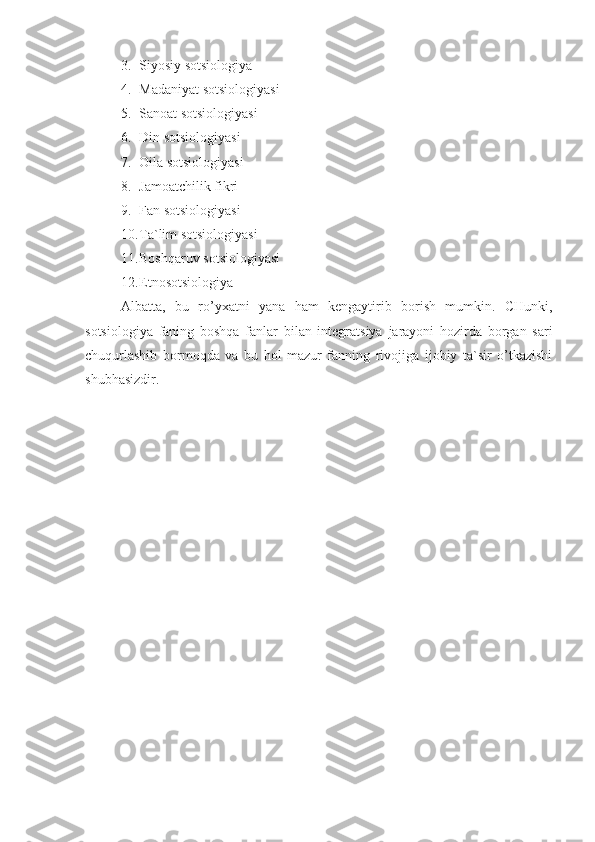 3. Siyosiy sotsiologiya
4. Madaniyat sotsiologiyasi
5. Sanoat sotsiologiyasi
6. Din sotsiologiyasi 
7. Oila  sotsiologiyasi
8. Jamoatchilik fikri
9. Fan  sotsiologiyasi
10. Ta`lim  sotsiologiyasi
11. Boshqaruv  sotsiologiyasi
12. Etnosotsiologiya
Albatta,   bu   ro’yxatni   yana   ham   kengaytirib   borish   mumkin.   CHunki,
sotsiologiya   faning   boshqa   fanlar   bilan   integratsiya   jarayoni   hozirda   borgan   sari
chuqurlashib   bormoqda   va   bu   hol   mazur   fanning   rivojiga   ijobiy   ta`sir   o’tkazishi
shubhasizdir. 