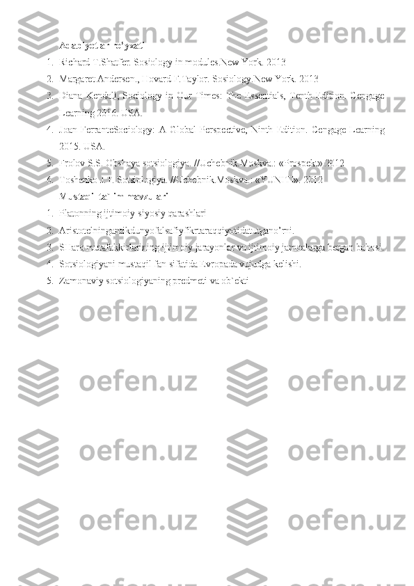 Adabiyotlar ro’yxati
1. Richard T.Shatfer. Sosiology in modules.New York.  2013
2. Margaret Andersen., Hovard F. Taylor.  Sosiology.New York.  2013
3. Diana   Kendall,  Sociology   in  Our   Times:   The   Essentials,   Tenth   Edition.  Cengage
Learning 2016.  USA.
4. Joan   FerranteSociology:   A   Global   Perspective,   Ninth   Edition .   Cengage   Learning
201 5 .  USA.
5. Frolov S.S. Obshaya sotsiologiya.  // Uchebnik.Moskva.: «Prospekt».2012
6. Toshenko J.T. Sotsiologiya.  // Uchebnik.Moskva.: «YUNITI». 2012
Mustaqil ta`lim mavzulari
1. Platon ning ijtimoiy-siyosiy qarashlari
2. Aristotelningantikdunyofalsafiyfikrtaraqqiyotidatutgano’rni .
3. SHarq mutafakkirlarining ijtimoiy jarayonlar va ijtimoiy jamoalarga bergan bahosi.
4. Sotsiologiyani  mustaqil  fan sifatida Evropada vujudga kelishi.
5. Zamonaviy sotsiologiyaning predmeti va ob`ekti 