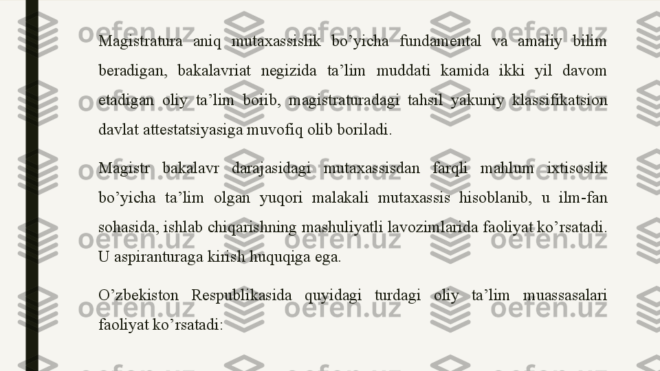 Magistratura  aniq  mutaxassislik  bo’yicha  fundamental  va  amaliy  bilim 
beradigan,  bakalavriat  negizida  ta’lim  muddati  kamida  ikki  yil  davom 
etadigan  oliy  ta’lim  boiib,  magistraturadagi  tahsil  yakuniy  klassifikatsion 
davlat attestatsiyasiga muvofiq olib boriladi.
Magistr  bakalavr  darajasidagi  mutaxassisdan  farqli  mahlum  ixtisoslik 
bo’yicha  ta’lim  olgan  yuqori  malakali  mutaxassis  hisoblanib,  u  ilm-fan 
sohasida, ishlab chiqarishning mashuliyatli lavozimlarida faoliyat ko’rsatadi. 
U aspiranturaga kirish huquqiga ega.
O’zbekiston  Respublikasida  quyidagi  turdagi  oliy  ta’lim  muassasalari 
faoliyat ko’rsatadi:  