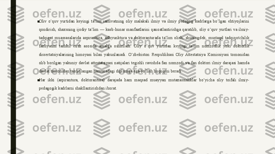 ■
Oliv  o’quv  yurtidan  keyingi  ta’lim  iamivatning  oliy  malakali  ilmiy  va  ilmiy  pedagog  kadrlarga  bo’lgan  ehtiyojlarini 
qondirish,  shaxsning  ijodiy  ta’lim  —  kasb-hunar  manfaatlarini  qanoatlantirishga  qaratilib,  oliy  o’quv  yurtlari  va  ilmiy-
tadqiqot  muassasalarida  aspirantura,  adhyunktura  va  doktoranturada  ta’lim  olish,  shuningdek,  mustaqil  tadqiqotchilik 
faoliyatini  tashkil  etish  asosida  amalga  oshiriladi.  Oliy  o’quv  yurtidan  keyingi  ta’lim  nomzodlik  yoki  doktorlik 
dissertatsiyalarining  himoyasi  bilan  yakunlanadi.  O’zbekiston  Respublikasi  Oliy  Attestatsiya  Komissiyasi  tomonidan 
olib  borilgan  yakuniy  davlat  attestatsiyasi  natijalari  tegishli  ravishda  fan  nomzodi  va  fan  doktori  ilmiy  darajasi  hamda 
davlat tomonidan tasdiqlangan namunadagi diplomga ega bo’lish huquqini beradi.
■
Har  ikki  (aspirantura,  doktorantura)  darajada  ham  maqsad  muayyan  mutaxassisliklar  bo’yicha  oliy  toifali  ilmiy-
pedagogik kadrlarni shakllantirishdan iborat.  