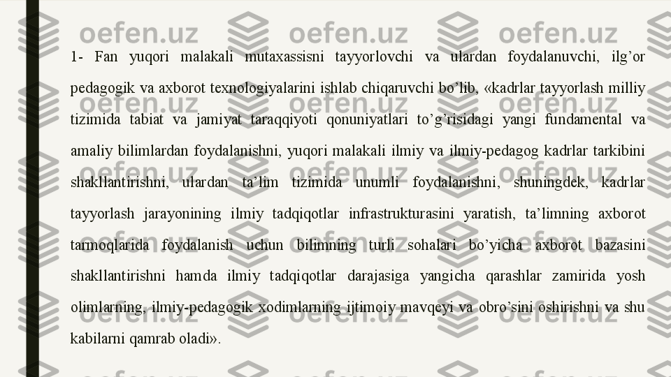 1-  Fan  yuqori  malakali  mutaxassisni  tayyorlovchi  va  ulardan  foydalanuvchi,  ilg’or 
pedagogik  va  axborot  texnologiyalarini  ishlab  chiqaruvchi  bo’lib,  «kadrlar  tayyorlash  milliy 
tizimida  tabiat  va  jamiyat  taraqqiyoti  qonuniyatlari  to’g’risidagi  yangi  fundamental  va 
amaliy  bilimlardan  foydalanishni,  yuqori  malakali  ilmiy  va  ilmiy-pedagog  kadrlar  tarkibini 
shakllantirishni,  ulardan  ta’lim  tizimida  unumli  foydalanishni,  shuningdek,  kadrlar 
tayyorlash  jarayonining  ilmiy  tadqiqotlar  infrastrukturasini  yaratish,  ta’limning  axborot 
tarmoqlarida  foydalanish  uchun  bilimning  turli  sohalari  bo’yicha  axborot  bazasini 
shakllantirishni  hamda  ilmiy  tadqiqotlar  darajasiga  yangicha  qarashlar  zamirida  yosh 
olimlarning,  ilmiy-pedagogik  xodimlarning  ijtimoiy  mavqeyi  va  obro’sini  oshirishni  va  shu 
kabilarni qamrab oladi».  