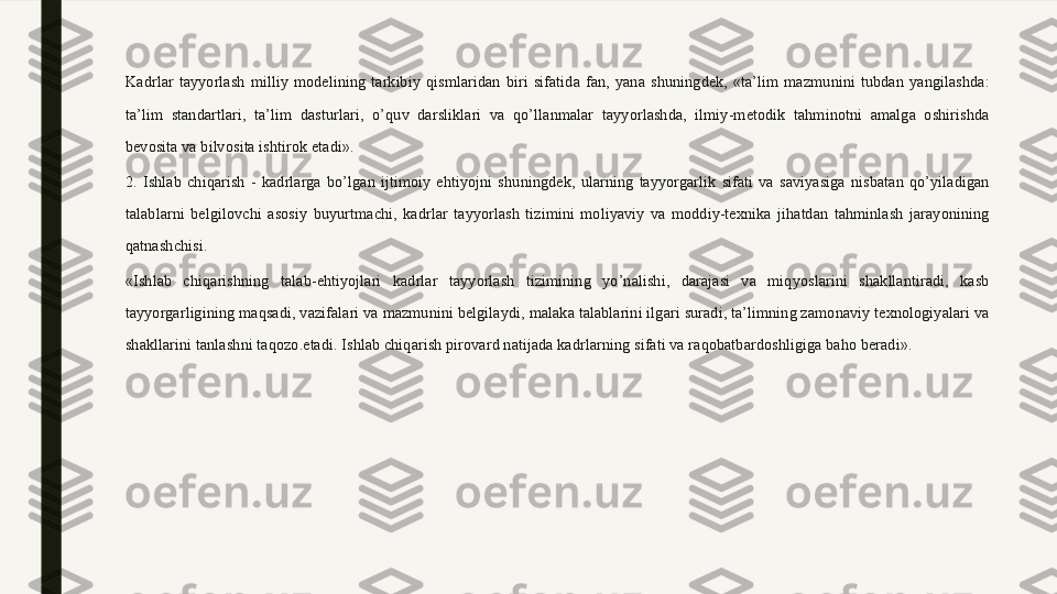 Kadrlar  tayyorlash  milliy  modelining  tarkibiy  qismlaridan  biri  sifatida  fan,  yana  shuningdek,  «ta’lim  mazmunini  tubdan  yangilashda: 
ta’lim  standartlari,  ta’lim  dasturlari,  o’quv  darsliklari  va  qo’llanmalar  tayyorlashda,  ilmiy-metodik  tahminotni  amalga  oshirishda 
bevosita va bilvosita ishtirok etadi».
2.  Ishlab  chiqarish  -  kadrlarga  bo’lgan  ijtimoiy  ehtiyojni  shuningdek,  ularning  tayyorgarlik  sifati  va  saviyasiga  nisbatan  qo’yiladigan 
talablarni  belgilovchi  asosiy  buyurtmachi,  kadrlar  tayyorlash  tizimini  moliyaviy  va  moddiy-texnika  jihatdan  tahminlash  jarayonining 
qatnashchisi. 
«Ishlab  chiqarishning  talab-ehtiyojlari  kadrlar  tayyorlash  tizimining  yo’nalishi,  darajasi  va  miqyoslarini  shakllantiradi,  kasb 
tayyorgarligining maqsadi, vazifalari va mazmunini belgilaydi, malaka talablarini ilgari suradi, ta’limning zamonaviy texnologiyalari va 
shakllarini tanlashni taqozo.etadi. Ishlab chiqarish pirovard natijada kadrlarning sifati va raqobatbardoshligiga baho beradi».  