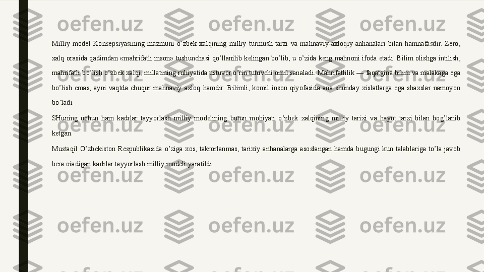 Milliy  model  Konsepsiyasining  mazmuni  o’zbek  xalqining  milliy  turmush  tarzi  va  mahnaviy-axloqiy  anhanalari  bilan  hamnafasdir.  Zero, 
xalq orasida qadimdan «mahrifatli inson» tushunchasi qo’llanilib kelingan bo’lib, u o’zida keng mahnoni ifoda etadi. Bilim olishga intilish, 
mahrifatli bo’lish o’zbek xalqi, millatining ruhiyatida ustuvor o’rin tutuvchi omil sanaladi. Mahrifatlilik — faqatgina bilim va malakaga ega 
bo’lish  emas,  ayni  vaqtda  chuqur  mahnaviy  axloq  hamdir.  Bilimli,  komil  inson  qiyofasida  ana  shunday  xislatlarga  ega  shaxslar  namoyon 
bo’ladi.
SHuning  uchun  ham  kadrlar  tayyorlash  milliy  modelining  butun  mohiyati  o’zbek  xalqining  milliy  tarixi  va  hayot  tarzi  bilan  bog’lanib 
ketgan. 
Mustaqil  O’zbekiston  Respublikasida  o’ziga  xos,  takrorlanmas,  tarixiy  anhanalarga  asoslangan  hamda  bugungi  kun  talablariga  to’la  javob 
bera oiadigan kadrlar tayyorlash milliy modeli yaratildi. 