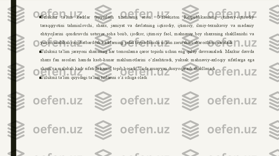 ■
Uzluksiz  ta’lim  kadrlar  tayyorlash  tizimining  asosi,  O’zbekiston  Respublikasining  ijtimoiy-iqtisodiy 
taraqqiyotini  tahminlovchi,  shaxs,  jamiyat  va  davlatning  iqtisodiy,  ijtimoiy,  ilmiy-texnikaviy  va  madaniy 
ehtiyojlarini  qondiruvchi  ustuvor  soha  boiib,  ijodkor,  ijtimoiy  faol,  mahnaviy  boy  shaxsning  shakllanishi  va 
yuqori malakali raqobatbardosh kadrlarning jadal tayyorlanishi uchun zarurshart-sharoitlarni yaratadi.  
■
Uzluksiz  ta’lim  jarayoni  shaxsning  har  tomonlama  qaror  topishi  uchun  eng  qulay  davrsanaladi.  Mazkur  davrda 
shaxs  fan  asoslari  hamda  kasb-hunar  mahlumotlarini  o’zlashtiradi,  yuksak  mahnaviy-axloqiy  sifatlarga  ega 
shaxs va malakali kadr sifatida kamol topib boradi. Unda muayyan dunyoqarash shakllanadi.
■
Uzluksiz ta’lim quyidagi ta’lim turlarini o’z ichiga oladi:  