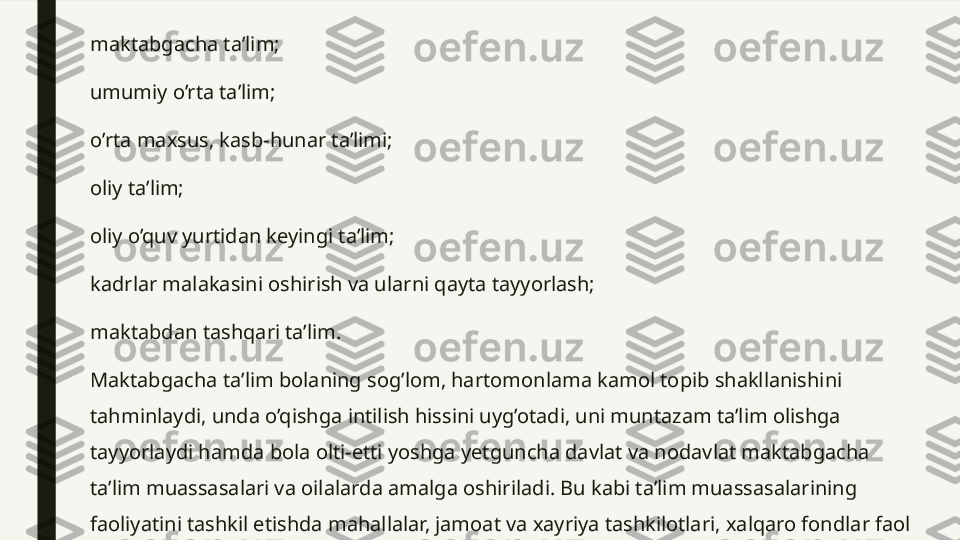 maktabgacha ta’lim;
umumiy o’rta ta’lim;
o’rta maxsus, kasb-hunar ta’limi;
oliy ta’lim; 
oliy o’quv yurtidan keyingi ta’lim;
kadrlar malakasini oshirish va ularni qayta tayyorlash;
maktabdan tashqari ta’lim.
Maktabgacha ta’lim bolaning sog’lom, hartomonlama kamol topib shakllanishini 
tahminlaydi, unda o’qishga intilish hissini uyg’otadi, uni muntazam ta’lim olishga 
tayyorlaydi hamda bola olti-etti yoshga yetguncha davlat va nodavlat maktabgacha 
ta’lim muassasalari va oilalarda amalga oshiriladi. Bu kabi ta’lim muassasalarining 
faoliyatini tashkil etishda mahallalar, jamoat va xayriya tashkilotlari, xalqaro fondlar faol 
ishtirok etadi. 