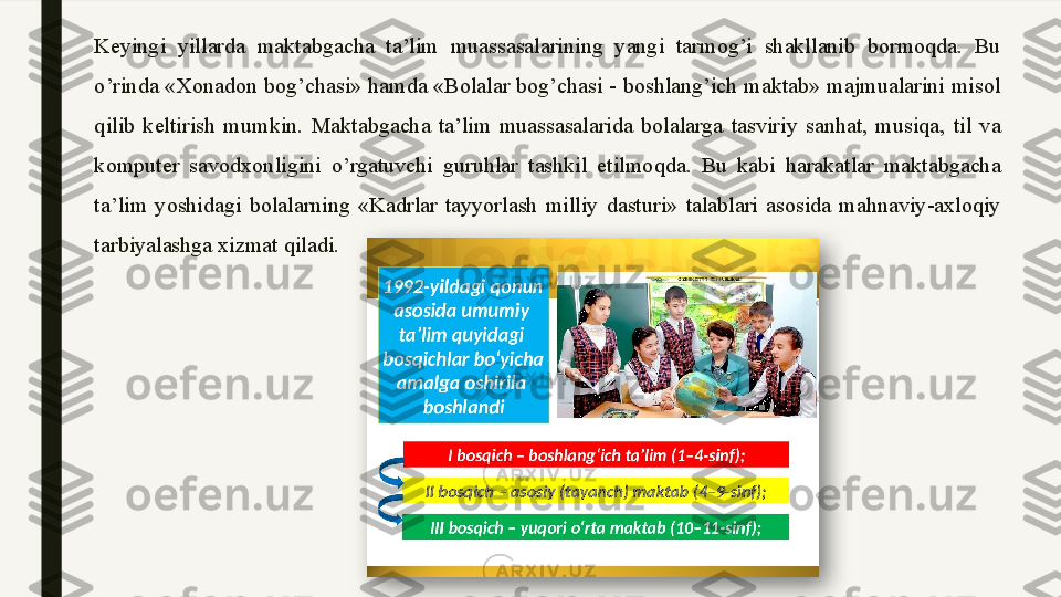 Keyingi  yillarda  maktabgacha  ta’lim  muassasalarining  yangi  tarmog’i  shakllanib  bormoqda.  Bu 
o’rinda «Xonadon bog’chasi» hamda «Bolalar bog’chasi - boshlang’ich maktab» majmualarini misol 
qilib  keltirish  mumkin.  Maktabgacha  ta’lim  muassasalarida  bolalarga  tasviriy  sanhat,  musiqa,  til  va 
komputer  savodxonligini  o’rgatuvchi  guruhlar  tashkil  etilmoqda.  Bu  kabi  harakatlar  maktabgacha 
ta’lim  yoshidagi  bolalarning  «Kadrlar  tayyorlash  milliy  dasturi»  talablari  asosida  mahnaviy-axloqiy 
tarbiyalashga xizmat qiladi.   