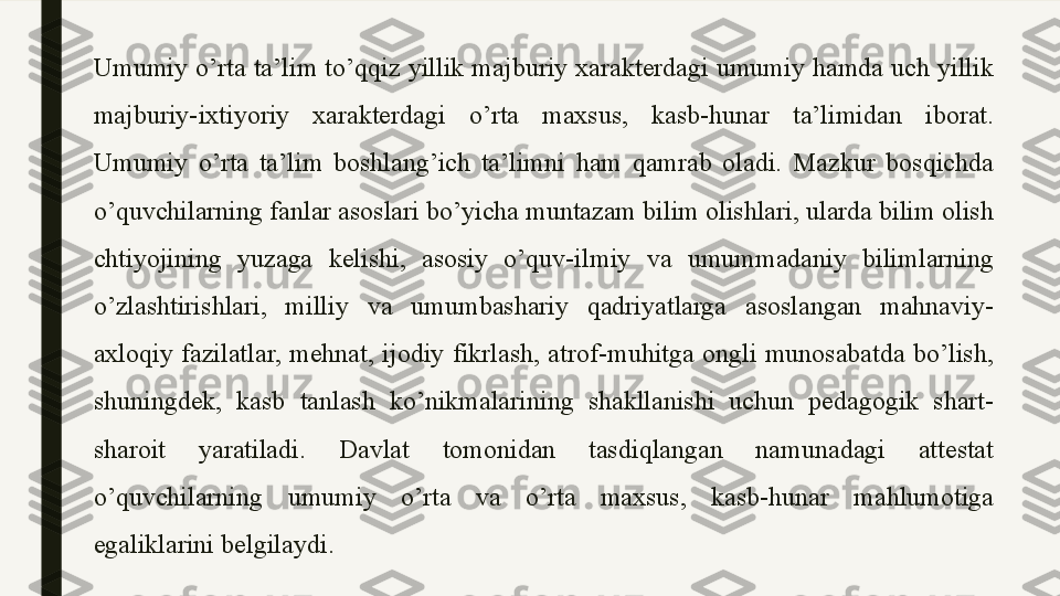 Umumiy o’rta ta’lim to’qqiz yillik majburiy xarakterdagi umumiy hamda uch yillik 
majburiy-ixtiyoriy  xarakterdagi  o’rta  maxsus,  kasb-hunar  ta’limidan  iborat. 
Umumiy  o’rta  ta’lim  boshlang’ich  ta’limni  ham  qamrab  oladi.  Mazkur  bosqichda 
o’quvchilarning fanlar asoslari bo’yicha muntazam bilim olishlari, ularda bilim olish 
chtiyojining  yuzaga  kelishi,  asosiy  o’quv-ilmiy  va  umummadaniy  bilimlarning 
o’zlashtirishlari,  milliy  va  umumbashariy  qadriyatlarga  asoslangan  mahnaviy-
axloqiy  fazilatlar,  mehnat,  ijodiy  fikrlash,  atrof-muhitga  ongli  munosabatda  bo’lish, 
shuningdek,  kasb  tanlash  ko’nikmalarining  shakllanishi  uchun  pedagogik  shart-
sharoit  yaratiladi.  Davlat  tomonidan  tasdiqlangan  namunadagi  attestat 
o’quvchilarning  umumiy  o’rta  va  o’rta  maxsus,  kasb-hunar  mahlumotiga 
egaliklarini belgilaydi . 