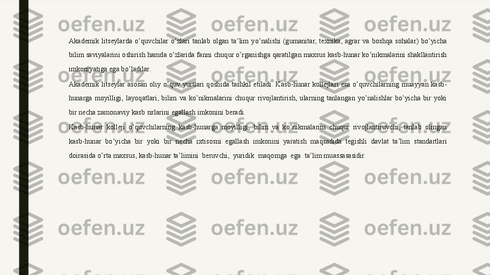 Akademik  litseylarda  o’quvchilar  o’zlari  tanlab  olgan  ta’lim  yo’nalishi  (gumanitar,  texnika,  agrar  va  boshqa  sohalar)  bo’yicha 
bilim saviyalarini oshirish hamda o’zlarida fanni chuqur o’rganishga qaratilgan maxsus kasb-hunar ko’nikmalarini shakllantirish 
imkoniyatiga ega bo’ladilar.
Akademik  litseylar  asosan  oliy  o’quv  yurtlari  qoshida  tashkil  etiladi.  Kasb-hunar  kollejlari  esa  o’quvchilarning  muayyan  kasb-
hunarga  moyilligi,  layoqatlari,  bilim  va  ko’nikmalarini  chuqur  rivojlantirish,  ularning  tanlangan  yo’nalishlar  bo’yicha  bir  yoki 
bir necha zamonaviy kasb sirlarini egallash imkonini beradi.
Kasb-hunar  kolleji  o’quvchilarning  kasb-hunarga  moyilligi,  bilim  va  ko’nikmalarini  chuqur  rivojlantiruvchi,  tanlab  olingan 
kasb-hunar  bo’yicha  bir  yoki  bir  necha  ixtisosni  egallash  imkonini  yaratish  maqsadida  tegishli  davlat  ta’lim  standartlari 
doirasida o’rta maxsus, kasb-hunar ta’limini  beruvchi,  yuridik  maqomga  ega  ta’lim muassasasidir. 