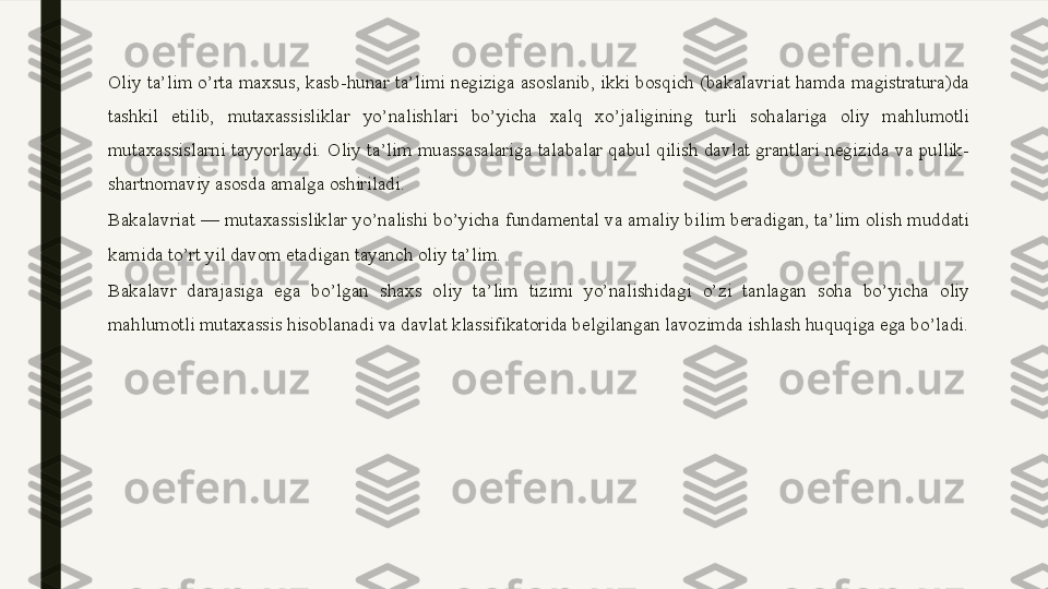 Oliy ta’lim o’rta maxsus, kasb-hunar ta’limi negiziga asoslanib, ikki bosqich (bakalavriat hamda magistratura)da 
tashkil  etilib,  mutaxassisliklar  yo’nalishlari  bo’yicha  xalq  xo’jaligining  turli  sohalariga  oliy  mahlumotli 
mutaxassislarni  tayyorlaydi.  Oliy  ta’lim  muassasalariga  talabalar  qabul  qilish  davlat  grantlari  negizida  va  pullik-
shartnomaviy asosda amalga oshiriladi.
Bakalavriat — mutaxassisliklar yo’nalishi bo’yicha fundamental va amaliy bilim beradigan, ta’lim olish muddati 
kamida to’rt yil davom etadigan tayanch oliy ta’lim.
Bakalavr  darajasiga  ega  bo’lgan  shaxs  oliy  ta’lim  tizimi  yo’nalishidagi  o’zi  tanlagan  soha  bo’yicha  oliy 
mahlumotli mutaxassis hisoblanadi va davlat klassifikatorida belgilangan lavozimda ishlash huquqiga ega bo’ladi. 