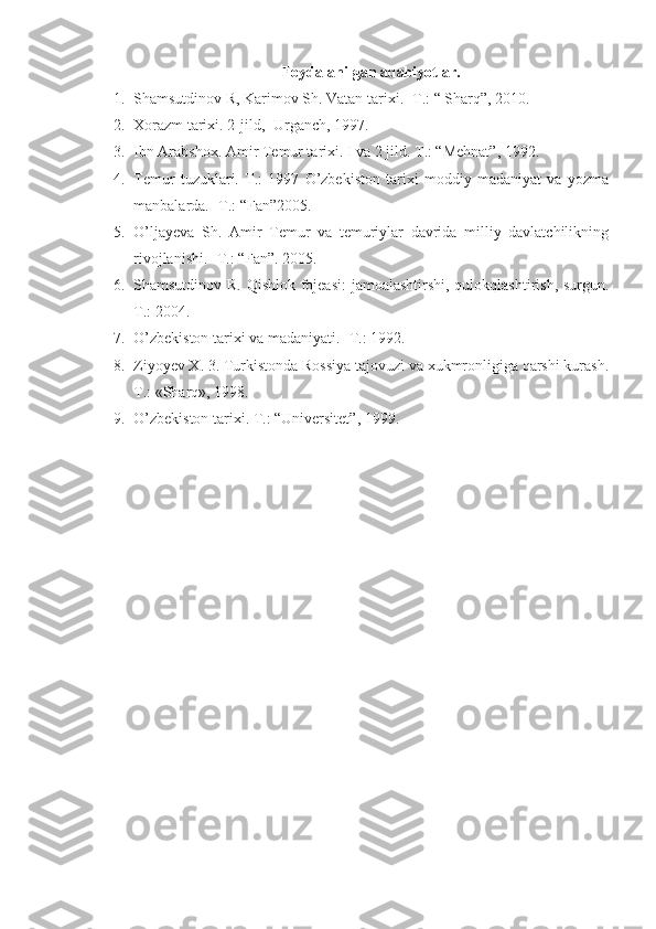 Foydalanilgan adabiyotlar.
1. Shamsutdinov R, Karimov Sh. Vatan tarixi. -T.: “ Sharq”, 2010.
2. Xorazm tarixi. 2-jild,- Urganch, 1997.
3. Ibn Arabshox. Amir Temur tarixi. I va 2 jild. T.: “Mehnat”, 1992.
4. Temur   tuzuklari.   T.:   1997   O’zbekiston   tarixi   moddiy   madaniyat   va   yozma
manbalarda. -T.: “Fan”2005.
5. O’ljayeva   Sh.   Amir   Temur   va   temuriylar   davrida   milliy   davlatchilikning
rivojlanishi. -T.: “Fan”. 2005.
6. Shamsutdinov R. Qishlok fojeasi:  jamoalashtirshi, qulokqlashtirish, surgun.
T.: 2004.
7. O’zbekiston tarixi va madaniyati. -T.: 1992.
8. Ziyoyev X. 3. Turkistonda Rossiya tajovuzi va xukmronligiga qarshi kurash.
T.: «Sharq», 1998.
9. O’zbekiston tarixi. T.: “Universitet”, 1999. 