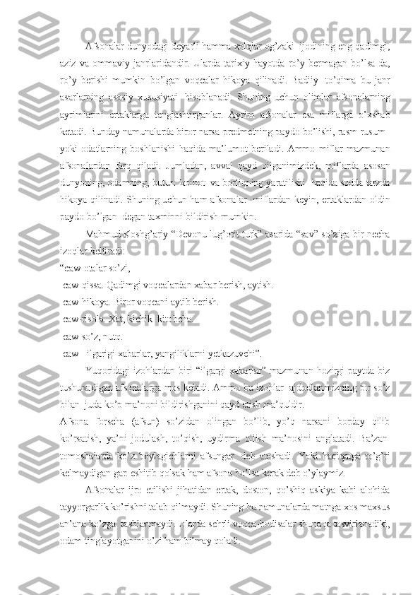 Afsonalar   dunyodagi   deyarli   hamma   xalqlar   og ’ zaki     ijodining   eng   qadimgi ,
aziz   va   ommaviy   janrlaridandir .   Ularda   tarixiy   hayotda   ro ’ y   bermagan   bo ’ lsa - da ,
ro ’ y   berishi   mumkin   bo ’ lgan   voqealar   hikoya   qilinadi .   Badiiy     to ’ qima   bu   janr
asarlarning   asosiy   xususiyati     hisoblanadi .   Shuning   uchun   olimlar   afsonalarning
ayrimlarini   ertaklarga   tenglashtirganlar .   Ayrim   afsonalar   esa   miflarga   o ’ xshab
ketadi .  Bunday   namunalarda   biror   narsa - predmetning   paydo   bo ’ lishi ,  rasm - rusum    
yoki   odatlarning   boshlanishi   haqida   ma ’ lumot   beriladi .   Ammo   miflar   mazmunan
afsonalardan   farq   qiladi .   Jumladan ,   avval   qayd   qilganimizdek ,   miflarda   asosan
dunyoning ,  odamning ,  butun     koinot     va   borliqning   yaratilishi     haqida   sodda   tarzda
hikoya   qilinadi .   Shuning uchun ham afsonalar     miflardan keyin, ertaklardan oldin
paydo bo’lgan    degan taxminni bildirish mumkin.
Mahmud Koshg’ariy “Devonu lug’otit turk” asarida “sav” so’ziga bir necha
izoqlar keltiradi: 
“caw-otalar so’zi,
  caw-qissa. Qadimgi voqealardan xabar berish, aytish.
  caw-hikoya. Biror voqeani aytib berish.
  caw-risola. Xat, kichik    kitobcha. 
  caw-so’z, nutq.
  caw-    ilgarigi xabarlar, yangiliklarni yetkazuvchi”. 
Yuqoridagi   izohlardan biri  “ilgargi  xabarlar”  mazmunan  hozirgi   paytda biz
tushunadigan afsonalarga mos keladi. Ammo bu izohlar    ajdodlarimizning bir so’z
bilan    juda ko’p ma’noni bildirishganini qayd etish ma’quldir.
Afsona   forscha   (afsun)   so’zidan   olingan   bo’lib,   yo’q   narsani   borday   qilib
ko’rsatish,   ya’ni   jodulash,   to’qish,   uydirma   qilish   ma’nosini   anglatadi.   Ba’zan  
tomoshalarda   ko’z   boylagichlarni   afsungar     deb   atashadi.   Yoki   haqiqatga   to’g’ri
kelmaydigan gap eshitib qolsak ham afsona bo’lsa kerak deb o’ylaymiz. 
Afsonalar   ijro   etilishi   jihatidan   ertak,   doston,   qo’shiq   askiya   kabi   alohida
tayyorgarlik ko’rishni talab qilmaydi. Shuning bu namunalarda matnga xos maxsus
an’ana ko’zga    tashlanmaydi. Ularda sehrli voqea-hodisalar shunaqa tasvirlanadiki,
odam tinglayotganini o’zi ham bilmay qoladi.  