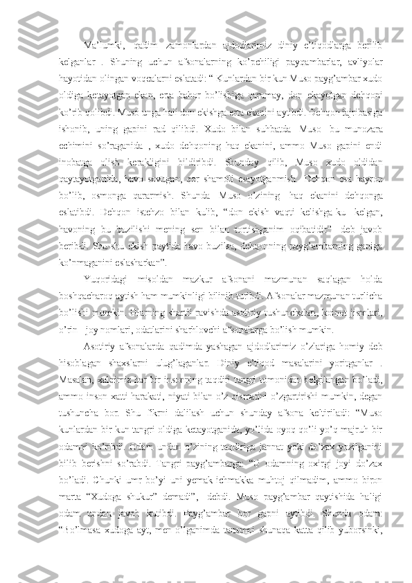 Ma’lumki,     qadim     zamonlardan   ajdodlarimiz   diniy   e’tiqodlarga   berilib
kelganlar   .   Shuning   uchun   afsonalarning   ko’pchiligi   payqambarlar,   avliyolar
hayotidan olingan voqealarni eslatadi: “ Kunlardan bir kun Muso payg’ambar xudo
oldiga   ketayotgan   ekan,   erta   bahor   bo’lishiga   qaramay,   don   ekayotgan   dehqoni
ko’rib qolibdi. Muso unga hali don ekishga erta ekanini aytibdi. Dehqon tajribasiga
ishonib,   uning   gapini   rad   qilibdi.   Xudo   bilan   suhbatda     Muso     bu   munozara
echimini   so’raganida   ,   xudo   dehqoning   haq   ekanini,   ammo   Muso   gapini   endi
inobatga   olish   kerakligini   bildiribdi.   Shunday   qilib,   Muso   xudo   oldidan
qaytayotganida,   havo   sovugan,   qor   shamoli   esayotganmish.     Dehqon   esa   hayron
bo’lib,   osmonga   qararmish.   Shunda     Muso   o’zining     haq   ekanini   dehqonga
eslatibdi.   Dehqon   istehzo   bilan   kulib,   “don   ekish   vaqti   kelishga-ku     kelgan,
havoning   bu   buzilishi   mening   sen   bilan   tortishganim   oqibatidir”-   deb   javob
beribdi.   Shu-shu   ekish   paytida   havo   buzilsa,   dehqonning   payg’ambarning   gapiga
ko’nmaganini eslasharkan”. 
Yuqoridagi   misoldan   mazkur   afsonani   mazmunan   saqlagan   holda
boshqacharoq aytish ham mumkinligi bilinib turibdi. Afsonalar mazmunan turlicha
bo’lishi  mumkin. Ularning  shartli  ravishda  asotiriy tushunchalari,  koinot   jismlari,
o’rin - joy nomlari, odatlarini sharhlovchi afsonalarga bo’lish mumkin. 
Asotiriy   afsonalarda   qadimda   yashagan   ajdodlarimiz   o’zlariga   homiy   deb
hisoblagan   shaxslarni   ulug’laganlar.   Diniy   e’tiqod   masalarini   yoritganlar   .
Masalan, xalqimiz har bir insonning taqdiri tangri tomonidan belgilangan bo’ladi,
ammo inson xatti-harakati, niyati bilan o’z qismatini  o’zgartirishi  mumkin, degan
tushuncha   bor.   Shu   fikrni   dalilash   uchun   shunday   afsona   keltiriladi:   “Muso
kunlardan bir kun tangri oldiga ketayotganida, yo’lida oyoq-qo’li yo’q majruh bir
odamni   ko’ribdi.   Odam   undan   o’zining   taqdiriga   jannat   yoki   do’zax   yozilganini
bilib   berishni   so’rabdi.   Tangri   payg’ambarga:   “U   odamning   oxirgi   joyi   do’zax
bo’ladi.   Chunki   umr   bo’yi   uni   yemak-ichmakka   muhtoj   qilmadim,   ammo   biron
marta   “Xudoga   shukur”   demadi”,-   debdi.   Muso   payg’ambar   qaytishida   haligi
odam   undan   javob   kutibdi.   Payg’ambar   bor   gapni   aytibdi.   Shunda   odam:
“Bo’lmasa   xudoga   ayt,   men   o’lganimda   tanamni   shunaqa   katta   qilib   yuborsinki, 