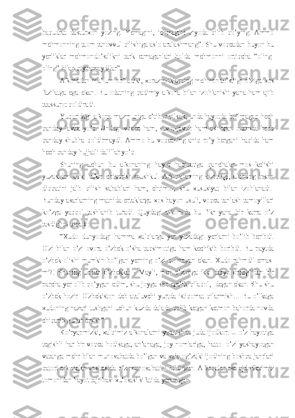 baqudrat   dasturxon   yozing.   Yemagini,   ichmagini   ziyoda   qilib   qo’ying.   Ammo
mehmonning taom tanovvul qilishiga aslo aralashmang”. Shu voqeadan buyon bu
yerliklar   mehmondo’stlikni   tark   etmaganlari   holda   mehmonni   ortiqcha   “oling-
oling” bilan qiynamaydilar”. 
Afsonadan ma’lum bo’ladiki, xorazmliklarning mehmondo’stligi o’ziga xos
fazilatga   ega   ekan.   Bu   odatning   qadimiy   afsona   bilan   izohlanishi   yana   ham   ajib
taassurot qoldiradi. 
Yuqoridagi afsona mazmuniga e’tibor qilsak, unda hayotda bo’lmagan hech
qanday   lavha   yo’q.   Undagi   voqea   ham,   savol-javob   ham   eshitgan   odamda   hech
qanday   shubha   qoldirmaydi.   Ammo   bu   voqeaning   aniq   ro’y   bergani   haqida   ham
hech qanday hujjatli dalillar yo’q. 
Shuning   uchun   bu   afsonaning   hayot   haqiqatiga   qanchalar   mos   kelishi
yuzasidan   aniq   hukm   chiqarish   mushkul.   Afsonalarning   qiziqligi,   ularning   inson
diqqatini   jalb   qilish   sabablari   ham,   ehtimol,   shu   xususiyat   bilan   izohlanadi.  
Bunday asarlarning matnida ertaklarga xos bayon usuli, voqea tanlash tamoyillari
ko’zga   yaqqol   tashlanib   turadi.   Quydagi   afsonada   bu   fikr   yana   bir   karra   o’z
tasdig’ini topadi: 
“Xudo   dunyodagi   hamma   xalqlarga   yer   yuzadagi   yerlarni   bo’lib   beribdi.
O'zi   bilan   o’zi   ovora   o’zbek   o’sha   taqsimotiga   ham   kechikib   boribdi.   Bu   paytda
o’zbek   olishi   mumkin   bo’lgan   yerning   o’zi   qolmagan   ekan.   Xudo   rahmdil   emas-
mi?!   Shuning   uchun   o’zbekka:   -   Mayli,   men   o’zimga   ikki   daryo   oralig’idan   bir
parcha yer olib qo’ygan edim, shu joyga sen egalik qilaqol,- degan ekan. Shu-shu
o’zbek   hozir     O'zbekiston   deb   ataluvchi   yurtda   istiqomat   qilarmish…   Bu   o’lkaga
xudoning nazari tushgani uchun kuzda dalada qolib ketgan ketmon bahorda novda
chiqarib gullar emish”. 
Ko’ryapmizki, xalqimiz afsonalarni yaratishda juda ijodkor. U o’z hayotiga
tegishli   har   bir   voqea-hodisaga,   an’anaga,   joy   nomlariga,   hatto     o’zi   yashayotgan
vatanga mehr bilan munosabatda bo’lgan va xalq og’zaki ijodining boshqa janrlari
qatori afsonalar vositasida o’z munosabatini bildirgan. Afsonalar esa ajdodlarimiz
tomonidan hayot tajribasi xulosasi sifatida yaratilgan.  