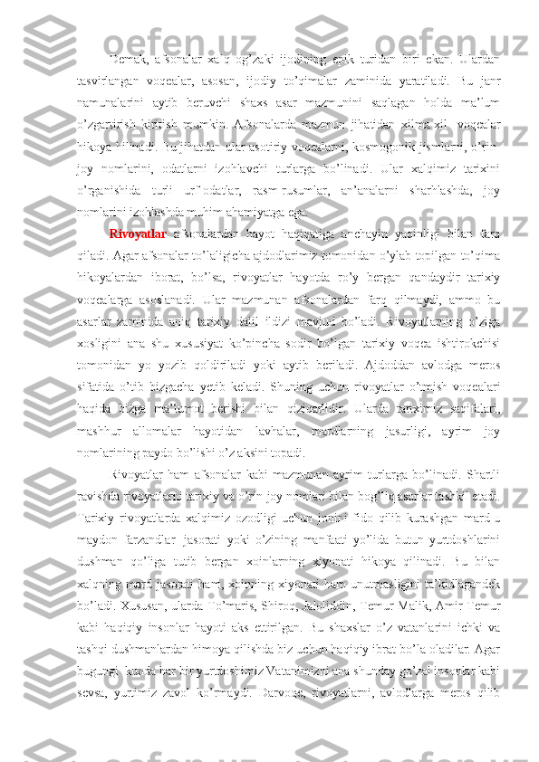 Demak,   afsonalar   xalq   og’zaki   ijodining   epik   turidan   biri   ekan.   Ulardan
tasvirlangan   voqealar,   asosan,   ijodiy   to’qimalar   zaminida   yaratiladi.   Bu   janr
namunalarini   aytib   beruvchi   shaxs   asar   mazmunini   saqlagan   holda   ma’lum
o’zgartirish   kiritish   mumkin.   Afsonalarda   mazmun   jihatidan   xilma-xil     voqealar
hikoya hilinadi. Bu jihatdan ular asotiriy voqealarni, kosmogonik jismlarni, o’rin-
joy   nomlarini,   odatlarni   izohlavchi   turlarga   bo’linadi.   Ular   xalqimiz   tarixini
o’rganishida   turli   urf-odatlar,   rasm-rusumlar,   an’analarni   sharhlashda,   joy
nomlarini izohlashda muhim ahamiyatga ega.
Rivoyatlar   afsonalardan   hayot   haqiqatiga   anchayin   yaqinligi   bilan   farq
qiladi. Agar afsonalar to’laligicha ajdodlarimiz tomonidan o’ylab topilgan to’qima
hikoyalardan   iborat,   bo’lsa,   rivoyatlar   hayotda   ro’y   bergan   qandaydir   tarixiy
voqealarga   asoslanadi.   Ular   mazmunan   afsonalardan   farq   qilmaydi,   ammo   bu
asarlar   zaminida   aniq   tarixiy   dalil   ildizi   mavjud   bo’ladi.   Rivoyatlarning   o’ziga
xosligini   ana   shu   xususiyat   ko’pincha   sodir   bo’lgan   tarixiy   voqea   ishtirokchisi
tomonidan   yo   yozib   qoldiriladi   yoki   aytib   beriladi.   Ajdoddan   avlodga   meros
sifatida   o’tib   bizgacha   yetib   keladi.   Shuning   uchun   rivoyatlar   o’tmish   voqealari
haqida   bizga   ma’lumot   berishi   bilan   qiziqarlidir.   Ularda   tariximiz   saqifalari,
mashhur   allomalar   hayotidan   lavhalar,   mardlarning   jasurligi,   ayrim   joy
nomlarining paydo bo’lishi o’z aksini topadi. 
Rivoyatlar   ham   afsonalar   kabi   mazmunan   ayrim   turlarga   bo’linadi.   Shartli
ravishda rivoyatlarni tarixiy va o’rin-joy nomlari bilan bog’liq asarlar tashkil etadi.
Tarixiy   rivoyatlarda   xalqimiz   ozodligi   uchun   jonini   fido   qilib   kurashgan   mard-u
maydon   farzandlar     jasorati   yoki   o’zining   manfaati   yo’lida   butun   yurtdoshlarini
dushman   qo’liga   tutib   bergan   xoinlarning   xiyonati   hikoya   qilinadi.   Bu   bilan
xalqning   mard   jasorati   ham,   xoinning   xiyonati   ham   unutmasligini   ta’kidlagandek
bo’ladi. Xususan,  ularda To’maris, Shiroq, Jaloliddin, Temur Malik, Amir Temur
kabi   haqiqiy   insonlar   hayoti   aks   ettirilgan.   Bu   shaxslar   o’z   vatanlarini   ichki   va
tashqi dushmanlardan himoya qilishda biz uchun haqiqiy ibrat bo’la oladilar. Agar
bugungi    kunda har bir yurtdoshimiz Vatanimizni ana shunday go’zal insonlar kabi
sevsa,   yurtimiz   zavol   ko’rmaydi.   Darvoqe,   rivoyatlarni,   avlodlarga   meros   qilib 