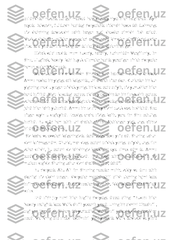 qoldirishdan  nazarda  tutilgan maqsad     ham   shunday  niyat   bilan  belgilanadi.  Ayni
paytda Dalvarzin, Guldursin haqidagi rivoyatlarda o’tkinchi havas deb dushmanga
o’z   shahrining   darvozasini   ochib   bergan   razil   shaxslar   qilmishi   fosh   etiladi.
Mazkur   shaharlar,   qal’alar   vayronalari   esa   munofiq   kimsalar   qilmishlarini   asrlar
o’tsa-da el yodidan o’chmasligidan dalolat sifatida saqlanib qolgan. 
O'zbek xalqi orasida Imom Buxoriy, Beruniy, Burhoniddin Marg’iloniy, Ibn
Sino, Ulug’bek, Navoiy     kabi buyuk allomalar haqida yaratilgan o’nlab rivoyatlar
hamon saqlanib kelmoqda. 
Mana   ulardan   bir   misol:   “Ibn   Sino   har   kuni   betoblarni   qabul   qilar   ekan.
Ammo navbat bir yigitga etib kelganida, uni chetlab o’tar ekan. Kunlardan bir kun
yigitning onasi u yotgan to’shak yoniga bir kosa qatiq qo’yib, o’z yumushlari bilan
band bo’libdi. Yigit    kosadagi qatiqqa tikilib yotsa, shipdan bir ilon tushib qatiqqa
zaharini solibdi. Jonidan to’ygan yigit alam bilan kosadagi zaharlangan qatiqni jon
jahdi bilan ichib yuboribdi. Ammo bir oz o’tmay o’zini tuzuk seza boshlabdi. Soat
o’tgan   sayin   u   sog’ayibdi.   Ertasiga   ancha   o’ziga   kelib,   yana   ibn   Sino   qabuliga
boribdi.   Bu   safar   ham   tabib   uni   chetlab   o’tibdi.   Ajablangan   yigit   unga   e’tiroz
bildiribdi. Shunda alloma:
-Siz   kecha   va   avvalari   kelganingizda   dardingizga   davo   yo’q   edi.   Shuning   uchun  
sizni ko’rmagandim. Chunki, men sizga qatiqni to’shak yoniga qo’yish, unga ilon
zahar   solishi,   bu   qatiqni   siz   ichishingiz   kerakligini   ayta   olmas   edim-da.   Ammo
taqdir   sizga   bu   imkoniyatni   yetkazdi.   Endi   sizga   tabibning   keragi   yo’q.   Siz
mutlaqo sog’siz. Shuning uchun sizni chetlab o’tdim, debdi”. 
Bu   rivoyatda   Abu   Ali   ibn   Sinoning   naqadar   mohir,   zakiy   va   dono   tabib
ekanligi   o’z   aksini   topgan.   Rivoyatlar   matnini   tahlil   qilish   ularning   hajmi   katta
bo’lmasligini tasdiqlaydi. Ularda voqealar bayoni bir, ikki lavhadan iborat bo’ladi
xolos. 
Endi   o’rin-joy   nomi   bilan   bog’liq   rivoyatga   diqqat   qiling:   “Buxoro   bilan
Navoiy oralig’ida katta Malik cho’li yastanib yotadi. Uning bir qismini O'rtacho’l ,
tog’ yon Qarnob cho’li ham deb yuritadilar. Malikcho’l yelkasidan esa Zarafshon
oqadi. Malikning qoq o’rtasi- avtomobil     yo’li yoqasida Malik darvozasi va yopiq 