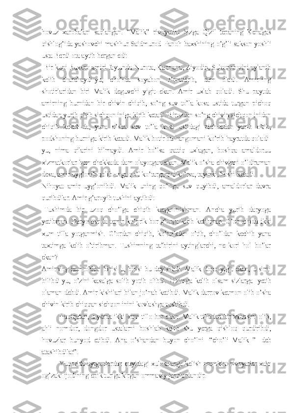 hovuz   xarobalari   saqlangan.   “Malik”   rivoyatini   bizga   Qizil   tepaning   Kenagas
qishlog’ida yashovchi mashhur Saidmurod     Panoh baxshining o’g’li sakson yoshli
usta Berdi ota aytib bergan edi:
-Bir kuni Buxoro amiri faytunda Nurota, Karmana, Ziyodin, Sultonobodni aylanib
kelib   charchaydi-yu,   cho’lda   soyabon   o’rnattirib,   dam   oladi.   Amirning
shotirlaridan   biri   Malik   deguvchi   yigit   ekan.   Amir   uxlab   qoladi.   Shu   paytda
amirning   burnidan   bir   chivin   chiqib,   so’ng   suv   to’la   kosa   ustida   turgan   pichoq
ustidan yurib o’tib sichqon iniga kirib ketadi. Birozdan so’ng chivin sichqon inidan
chiqib   keladi-da,   yana   o’sha   suv   to’la   kosa   ustidagi   pichoqdan   yurib   o’tib,
podshoning burniga kirib ketadi. Malik botir bu hangomani ko’rib hayratda qoladi-
yu,   nima   qilarini   bilmaydi.   Amir   bo’lsa   qattiq   uxlagan,   boshqa   amaldoruu
xizmatkorlar ham chekkada dam olayotgan ekan. Malik o’sha chivinni o’ldiraman
desa, amir uyg’onib qolib unga qo’l ko’targanini ko’rsa, tayinki, boshi ketadi.
Nihoyat   amir   uyg’onibdi.   Malik   uning   qo’liga   suv   quyibdi,   amaldorlar   davra
quribdilar. Amir g’aroyib tushini aytibdi:
-Tushimda   bir   uzoq   cho’lga   chiqib   ketganmishman.   Ancha   yurib   daryoga
yetibman. Daryo ustida temir  ko’prik bor g’orga kirib ketibman. G’or ichida ikki
xum   tilla   yotganmish.   G’ordan   chiqib,   ko’prikdan   o’tib,   cho’ldan   kechib   yana
taxtimga   kelib   o’tiribman.   Tushimning   ta’birini   aytinglarchi,   ne   kori   hol   bo’lar
ekan?
Amirning   hamrohlari   birisi   u,   birisi   bu   deyishbdi.   Malik   dono   yigit   ekan,   u   sirni
bilibdi-yu,   o’zini   kasalga   solib   yotib   olibdi.   O'zimga   kelib   olsam   sizlarga     yetib
olaman debdi. Amir kishilari bilan jo’nab ketibdi. Malik darrov ketmon olib o’sha
chivin kirib chiqqan sichqon inini kovlashga tushibdi. 
Haqiqatan, u yerda ikki xum tillo bor ekan. Malik tilladan bir xaltasini olib,
ahli   nomdor,   dongdor   ustalarni   boshlab   kelib   shu   yerga   qishloq   qurdiribdi,
hovuzlar   bunyod   etibdi.   Ana   o’shandan   buyon   cho’lni     “cho’li   Malik   ”     deb
atashibdilar”. 
Yuqorida aytganlardan quyidagi xulosalarga kelish mumkin: rivoyatlar xalq
og’zaki ijodining epik turiga kirgan ommaviy janrlardandir.  