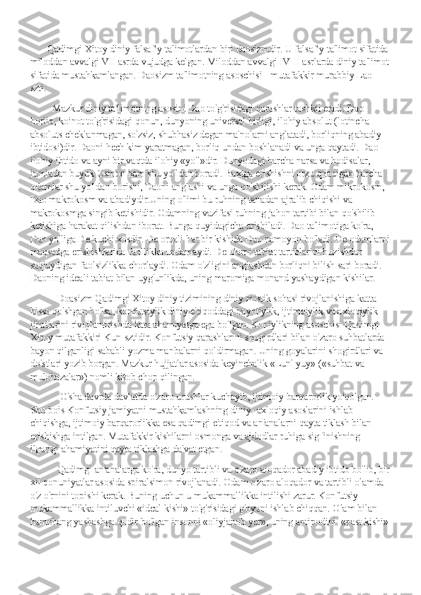         Qadimgi Xitoy diniy falsafiy talimotlardan biri daosizmdir. U falsafiy ta'limot sifatida 
miloddan avvalgi VII asrda vujudga kelgan. Miloddan avvalgi IV-II asrlarda diniy ta'limot
sifatida mustahkamlangan. Daosizm ta'limotning asoschisi - mutafakkir murabbiy Lao-
szti.
          Mazkur diniy ta'limotning asosini Dao to'g'risidagi qarashlar tashkil etadi. Dao 
borliq, koinot to'g'risidagi qonun, dunyoning universal birligi, ilohiy absolut (lotincha 
absoluts cheklanmagan, so'zsiz, shubhasiz degan ma'nolarni anglatadi, borliqning abadiy 
ibtidosi)dir. Daoni hech kim yaratmagan, borliq undan boshlanadi va unga qaytadi. Dao 
ilohiy ibtido va ayni bir vaqtda ilohiy «yo'l»dir. Dunyodagi barcha narsa va hodisalar, 
jumladan buyuk Osmon ham shu yo'ldan boradi. Baxtga erishishni orzu qiladigan barcha 
odamlar shu yo'ldan borishi, Daoni anglashi va unga qo'shilishi kerak. Odam mikrokosm, 
Dao makrokosm va abadiydir.Uning o'limi bu ruhning tanadan ajralib chiqishi va 
makrokosmga singib ketishidir. Odamning vazifasi ruhning jahon tartibi bilan qo'shilib 
ketishiga harakat qilishdan iborat. Bunga quyidagicha erishiladi. Dao ta'limotiga ko'ra, 
Dao yo'liga De kuchi xosdir. De orqali har bir kishida Dao namoyon bo'ladi. De odamlarni
maqsadga erishishlarida faollikka undamaydi. De ularni tabiat tartiblarini buzishdan 
saqlaydigan faolsizlikka chorlaydi. Odam o'zligini anglashdan borliqni bilish sari boradi. 
Daoning ideali tabiat bilan uyg'unlikda, uning maromiga monand yashaydigan kishilar.
            Doasizm Qadimgi Xitoy diniy tizimining diniy mistik sohasi rivojlanishiga katta 
hissa qo'shgan bo'lsa, konfutsiylik diniy e'tiqoddagi hayotiylik, ijtimoiylik va axloqiylik 
jihatlarini rivojlantirishda kata ahamiyatga ega bo'lgan. Koniylikning asoschisi Qadimgi 
Xitoy mutafakkiri Kun-sztidir. Konfutsiy qarashlarini shogirdlari bilan o'zaro suhbatlarda 
bayon qilganligi sababli yozma manbalarni qoldirmagan. Uning goyalarini shogirdlari va 
do'stlari yozib borgan. Mazkur hujjatlar asosida keyinchalik «Lun'-yuy» («suhbat va 
mulohazalar») nomli kitob chop qilingan.
             O'sha davrda davlatda o'zaro urushlar kuchayib, ijtimoiy barqarorlik yo'qolgan. 
Shu bois Konfutsiy jamiyatni mustahkamlashning diniy- axloqiy asoslarini ishlab 
chiqishga, ijtimoiy barqarorlikka esa qadimgi e'tiqod va an'analarni qayta tiklash bilan 
erishishga intilgan. Mutafakkir kishilarni osmonga va ajdodlar ruhiga sig 'inishning 
ilgarigi ahamiyatini qayta tiklashga da'vat etgan.
            Qadimgi an'analarga ko'ra, dunyo tartibli va o'zaro aloqador abadiy ibtido bo'lib, bir
xil qonuniyatlar asosida spiralsimon rivojlanadi. Odam o'zaro aloqador va tartibli olamda 
o'z o'rnini topishi kerak. Buning uchun u mukammallikka intilishi zarur. Konfutsiy 
mukammallikka intiluvchi «ideal kishi» to'g'risidagi g'oyani ishlab chiqqan. Olam bilan 
hamohang yashashga qodir bo'lgan insonni «oliyjanob yer», uning antipodini  «past kishi»  