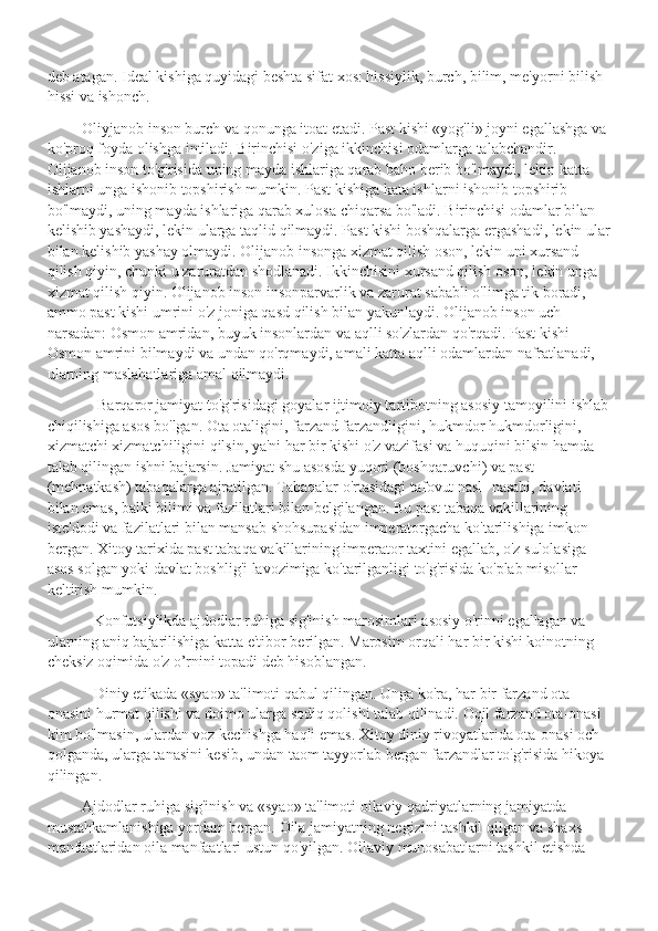 deb atagan. Ideal kishiga quyidagi beshta sifat xos: hissiylik, burch, bilim, me'yorni bilish 
hissi va ishonch.
          Oliyjanob inson burch va qonunga itoat etadi. Past kishi «yog'li» joyni egallashga va 
ko'proq foyda olishga intiladi. Birinchisi o'ziga ikkinchisi odamlarga talabchandir. 
Olijanob inson to'g'risida uning mayda ishlariga qarab baho berib bo'lmaydi, lekin katta 
ishlarni unga ishonib topshirish mumkin. Past kishiga kata ishlarni ishonib topshirib 
bo'lmaydi, uning mayda ishlariga qarab xulosa chiqarsa bo'ladi. Birinchisi odamlar bilan 
kelishib yashaydi, lekin ularga taqlid qilmaydi. Past kishi boshqalarga ergashadi, lekin ular
bilan kelishib yashay olmaydi. Olijanob insonga xizmat qilish oson, lekin uni xursand 
qilish qiyin, chunki u zaruratdan shodlanadi. Ikkinchisini xursand qilish oson, lekin unga 
xizmat qilish qiyin. Olijanob inson insonparvarlik va zarurat sababli o'limga tik boradi, 
ammo past kishi umrini o'z joniga qasd qilish bilan yakunlaydi. Olijanob inson uch 
narsadan: Osmon amridan, buyuk insonlardan va aqlli so'zlardan qo'rqadi. Past kishi 
Osmon amrini bilmaydi va undan qo'rqmaydi, amali katta aqlli odamlardan nafratlanadi, 
ularning maslahatlariga amal qilmaydi.
              Barqaror jamiyat to'g'risidagi goyalar ijtimoiy tartibotning asosiy tamoyilini ishlab
chiqilishiga asos bo'lgan. Ota otaligini, farzand farzandligini, hukmdor hukmdorligini, 
xizmatchi xizmatchiligini qilsin, ya'ni har bir kishi o'z vazifasi va huquqini bilsin hamda 
talab qilingan ishni bajarsin. Jamiyat shu asosda yuqori (boshqaruvchi) va past 
(mehnatkash) tabaqalarga ajratilgan. Tabaqalar o'rtasidagi tafovut nasl- nasabi, davlati 
bilan emas, balki bilimi va fazilatlari bilan belgilangan. Bu past tabaqa vakillarining 
iste'dodi va fazilatlari bilan mansab shohsupasidan imperatorgacha ko'tarilishiga imkon 
bergan. Xitoy tarixida past tabaqa vakillarining imperator taxtini egallab, o'z sulolasiga 
asos solgan yoki davlat boshlig'i lavozimiga ko'tarilganligi to'g'risida ko'plab misollar 
keltirish mumkin. 
             Konfutsiylikda ajdodlar ruhiga sig'inish marosimlari asosiy o'rinni egallagan va 
ularning aniq bajarilishiga katta e'tibor berilgan. Marosim orqali har bir kishi koinotning 
cheksiz oqimida o'z o’rnini topadi deb hisoblangan.
             Diniy etikada «syao» ta'limoti qabul qilingan. Unga ko'ra, har bir farzand ota 
onasini hurmat qilishi va doimo ularga sodiq qolishi talab qilinadi. Oqil farzand ota-onasi 
kim bo'lmasin, ulardan voz kechishga haqli emas. Xitoy diniy rivoyatlarida ota-onasi och 
qolganda, ularga tanasini kesib, undan taom tayyorlab bergan farzandlar to'g'risida hikoya 
qilingan.
          Ajdodlar ruhiga sig'inish va «syao» ta'limoti oilaviy qadriyatlarning jamiyatda 
mustahkamlanishiga yordam bergan. Oila jamiyatning negizini tashkil qilgan va shaxs 
manfaatlaridan oila manfaatlari ustun qo'yilgan. Oilaviy munosabatlarni tashkil etishda  