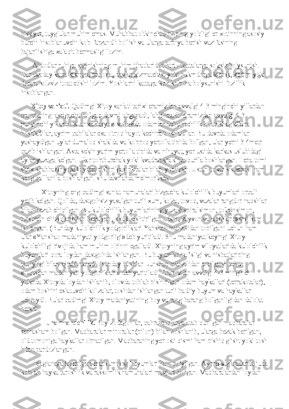 hissiyot, tuyg'ular muhim emas. Muhabbat o'tkinchidir.Uning yo'qligi er-xotinning asosiy 
burchi hisoblanuvchi ko'p farzandli bo'lish va ularga tarbiya berish vazifasining 
bajarilishiga xalaqit bermasligi lozim.
        Ajdodlar ruhiga siginishning muhim jihatlaridan biri - kattalarga so'zsiz bo'ysunish. 
Har qanday katta kishiga, ota-ona, davlat xizmatchisi yoki hukmdorga kichik, xodim yoki 
fuqaro so'zsiz itoat etishi lozim. Yoshlarni kattaga ko'r-ko'rona bo'ysunishi fozillik 
hisoblangan. 
       Xitoy san'ati.  Qadimgi Xitoy san'ati tarixi eramizdan avvalgi 4-3 minginchi yillardan 
eramizning  asrigacha bo'lgan davmi o'rganadi, lahlil etadi. Eramizdan avvalgi 4-3 
minginchi yillarda Xuanxe daryosi vohasida odamlar dehqonchilik bilan shug'ullana 
boshladilar, ayrim qabilalar esa o'troq hayot kechira boshladilar. Bu davrda odamlar 
yashaydigan uylar dumaloq shaklda va ko'proq yerto'la tipida bo'lgan, ular yerni 3-4metr 
qazib ishlangan. Asta-sekin yarim yerto'la tipida va nihoyat, yer ustida karkas uslubidagi 
uylar yuzaga kelgan. Ular to'rtburchak yoki kvadrat shaklida qurila boshlangan. Tepa tomi
shox-shabbalar yoki loydan pishirilgan plitalar bilan yopilgan. Ustun-to'sin sistemasi ham 
keng qo'llanila boshlangan. shu davrlarda me'morlikda. 
             Xitoyning eng qadimgi san'at namunalari bizgacha kulolchilik buyumlari orqali 
yetib kelgan. Qo'lda, dastgohsiz yasalgan turli xum, ko'za, tovoq, vazalar rangdor naqshlar 
bilan bezab chiqilgan. Bu kulolchilik buyumlarining yuzasi spiralsimon, to'lqinsimon, 
tursimon chiziqlar bilan bezalgan, soddalashtirilgan odam, xayvon va qushlar rasmi ham 
ishlangan. (Bunday kulolchilik yodgorliklari Yanshao manzilidan topilgani uchun ham 
ular «Yanshao madaniyati yodgorligi»deb yuritiladi. Shu madaniyat keyingi Xitoy 
kulolchiligi rivojida ham muhim o'rinni egalladi. Xitoyning ayrim viloyatlarida kulolchilik
buyumlari qora loydan dastgohda ishlangan. Bu buyumlar nafisligi va nisbatlariping 
qat'iyligi bilan ajralib turadi. Bunday idishlar Lunshan manzilidan topilgani uchun 
«Lunshan madaniyati yodgorliklari» deb yuritiladi. Eramizdan avvalgi 4-3 minginchi 
yillarda Xitoyda loydan ishlanib, olovda toblab pishirilgan odam haykallari (terrakotalar), 
odam boshini eslatuvchi ko' zalar, toshdan ishlangan turli badiiy buyum va haykallar 
uchraydi. Bular qadimgi Xitoy madaniyatining boy va rang-barang bo'lganligidan dalolat 
beradi.
             Hunarmandchilik.  Boy-zodagonlar, qahramonlarga atab qurilgan maqbaralar 
serhasham bo'lgan. Maqbaralar minoralar (pilon) bilan boshlanib, ularga bezak berilgan, 
old tomoniga haykallar o'rnatilgan. Maqbaraning yer osti qismi ham pishiq g'isht yoki tosh
bilan pardozlangan.  
          Sag'anaga ko'milgan marhumning buyumlari ham qo'yilgan. Ayrim sag'analarda juda
ko'plab haykaltaroshlik va rassomlik namunalari mavjud bo'lgan. Maqbaralardan loydan  