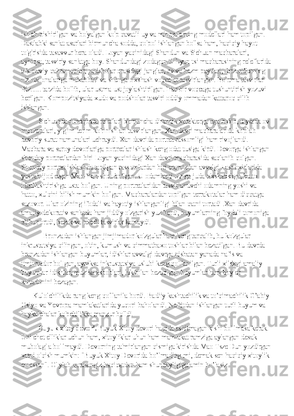 ishlab pishirilgan va bo'yalgan ko'p qavatli uy va minoralarning modellari ham topilgan. 
Dastlabki san'at asarlari birmuncha sodda, qo'pol ishlangan bo'lsa ham, haqiqiy hayot 
to'g'risida tasavvur bera oladi. Loyan yaqinidagi Shandun va Sichuan maqbaralari, 
ayniqsa, tasviriy san'atga boy. Shandundagi zodagon U Lyan-tsi maqbarasining releflarida 
afsonaviy qahramonlar, podsholar orasidagi janglar, ov va bazm paytlari, farzandlarning 
o'z ota-onalariga muxabbati va shunga o'xshash voqealar tasvirlangan. Bo'rtma tasvirlar 
friz...... tarzida bo'lib, ular ustma-ust joylashtirilgan. Har bir voqeaga tushuntirish yozuvi 
berilgan. Kompozitsiyada xudo va podsholar tasviri oddiy ommadan kattaroq qilib 
ishlangan.
           Sichuandagi maqbara releflari birmuncha dinamik xarakterga ega bo'lib, u yerda ov 
manzaralari, yig'im-terim ko'rinishlari tasvirlangan. Xan davri maqbaralarida ko'plab 
devoriy surat namunalari uchraydi. Xan davrida portret rassomligi ham rivojlandi. 
Maqbara va saroy devorlariga portretlar ishlash keng odat tusiga kirdi. Devorga ishlangan 
shunday portretlardan biri Loyan yaqinidagi Xan davri maqbarasida saqlanib qolgan. 
Shunday portret ishlashda tanilgan rassomlardan biri eramizdan avvalgi I asr oxirlarida 
yashab ijod etgan Mao-Yan-shou bo'lgan. U odamlarni o'ziga juda o'xshatishga, hatto 
ideallashtirishga usta bo'lgan. Uning portretlaridan tasvirlanuvchi odamning yoshi va 
hatto, xulqini bilish mumkin bo'lgan. Maqbaralardan topilgan terrakotalar ham diqqatga 
sazovor. Ular o'zining ifodali va hayotiy ishlanganligi bilan qatni tortadi .Xan davrida 
amaliy-dekorativ san'atda ham jiddiy o'zgarish yuz berdi, buyumlarning foydali tomoniga 
e'tibor ortdi, bezak va relefli tasvirlar kamaydi.
              Bronzadan ishlangan jimjimador ko'zgular ham keng tarqalib, bu ko'zgular 
inkrustatsiya qilingan, oltin, kumush va qimmatbaxo toshlar bilan bezatilgan. Bu davrda 
bronzadan ishlangan buyumlar, idishlar avvalgi davrga nisbatan yanada nafis va 
jimjimador bo'Igan, ayniksa inkrustatsiya uslubi keng qo'llanilgan. Turli xildagi amaliy 
buyumlar-idishlar, muzika asboblari, lak bilan bezatilgan buyumlar ham boylar 
xonadonini bezagan. 
        Kulolchilikda rang keng qo'llanila bordi. Badiiy kashtachilik va to’qimachilik G’abiy 
Osiyo va Yevropa mamlakatlarida yuqori baholandi. Nefritdan ishlangan turli buyum va 
haykalchalar ko'pchilikka manzur bo'ldi.
           Buyuk xitoy devori.  Buyuk Xitoy devori haqida eshitmagan kishi bo' lmasa kerak. 
Uni chet elliklar uchun ham, xitoyliklar uhun ham mamlakat ramziga aylangan desak 
mubolag' a bo' lmaydi. Devorning ta'mirlangan qismiga kirishda Mao Tsze Dun yozdirgan 
xatni o'qish mumkin: "Buyuk Xitoy Devorida bo’lmading-mi, demak sen haqiqiy xitoylik 
emassan". O' ylab qarasangiz haqiqatdan ham shundayligiga amin bo’lasiz. 