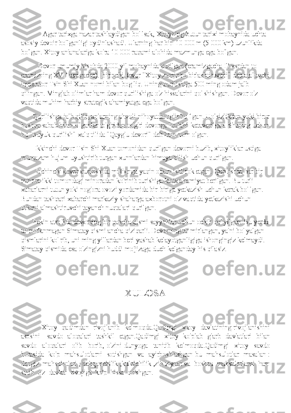               Agar tarixga nazar tashlaydigan bo' lsak, Xitoyning butun tarixi mobaynida uchta 
asosiy devoir bo'lganligi oydinlashadi. Ularning har biri 10 000 m (5 000 km) uzunlikda 
bo'lgan. Xitoy an'analariga ko'ra 10 000 raqami alohida mazmunga ega bo'lgan.
           Devor umumiy hisobda 2000 yil mobaynida qurilgan (eramizgacha Ill asrdan to 
eramizning XVII asrigacha). Birinchi devor "Xitoy zaminini birlashtiruvchi" deb ataluvchi
imperator Tsin Shi Xuan nomi bilan bog liq. Uning qurilishiga 500 ming odam jalb 
qilingan. Minglab olimlar ham devor qurilishiga o'z hissalarini qo' shishgan. Devor o'z 
vaqtida muhim harbiy-strategik ahamiyatga ega bo'lgan.
        Qurilishga jalb qilinganlarning ahvoli nihoyatda og'ir bo 1gan. Holsizlikdan yoki biror
boshqa sabab bilan o'lganlar to'g'ridan-to'g'ri devorga "qalab" ketaverilgan. Shuning uchun
bu "Buyuk qurilish" xalq tilida "Qayg'u devori" deb ham nom olgan.
         Ikkinchi devor Tsin Shi Xuan tomonidan qurilgan devorni buzib, xitoyliklar ustiga 
muntazam hujum uyushtirib turgan xunnlardan himoya qilish uchun qurilgan.
          Uchinchi devor qurilishida millionga yaqin odam ishtirok etgan. Qurilishda har bir 
minora ikki tomondagi minoradan ko'rinib turishiga katta ahamiyat berilgan. Bu turli 
xabarlarni tutun yoki nog'ora ovozi yordamida bir-biriga yetkazish uchun kerak bo' lgan. 
Bundan tashqari xabarchi markaziy shaharga axborotni o'z vaqtida yetkazishi uchun 
otlarni almashtiruvchi tayanch nuqtalari qurilgan.
        Pekin atrofida devorning bir qancha qismi sayyohlar uchun ochib qo' yilgan. Bu yerda
ta' mirlanmagan Simatay qismi ancha qiziqarli. Devorning ta' mirlangan, ya'ni bo' yalgan 
qismlarini ko' rib, uni ming yillardan beri yashab kelayotganligiga ishongingiz kelmaydi. 
Simatay qismida esa o'zingizni huddi mo'jizaga duch kelganday his qilasiz .
XULOSA
                  Xitoy   qadimdan   rivojlanib   kelmoqda.Qadimgi   xitoy   davlatining rivojlanishini
asosini      savdo   aloqalari    tashkil    etgan.Qadimgi   xitoy   ko'plab   g'arb   davlatlari   bilan
savdo     aloqalari     olib     borib,   o'zini   dunyoga     tanitib     kelmoqda.Qadimgi     xitoy     savdo
borasida   ko'p   mahsulotlarni   sotishgan   va   ayirboshlashgan bu   mahsulotlar    masalan :
dengiz  mahsulotlari , dehqonchilik ,kulolchilik ,zib-ziynat va  boshqa  mahsulotlarni  ham
sotib  o'z  davlati  rivojiga  ko'p  hissa  qo'shgan. 