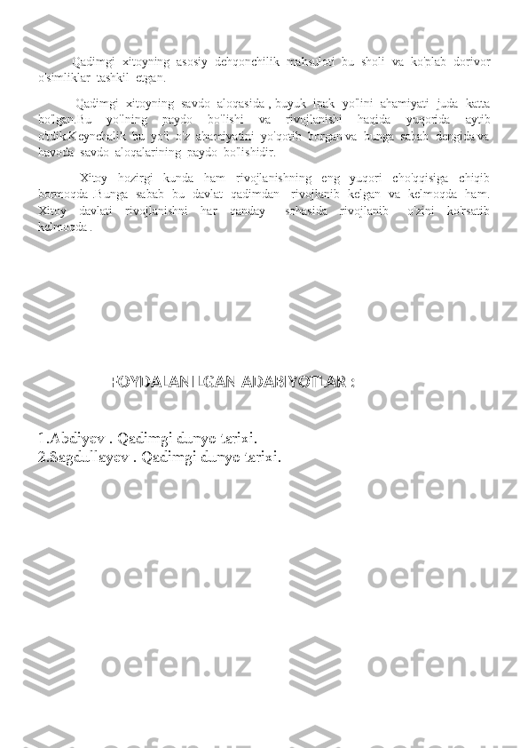            Qadimgi  xitoyning  asosiy  dehqonchilik  mahsuloti  bu  sholi  va  ko'plab  dorivor
o'simliklar  tashkil  etgan.
             Qadimgi  xitoyning  savdo  aloqasida , buyuk  ipak  yo'lini  ahamiyati  juda  katta
bo'lgan.Bu     yo'lning     paydo     bo'lishi     va     rivojlanishi     haqida     yuqorida     aytib
o'tdik.Keynchalik  bu  yo'l  o'z  ahamiyatini  yo'qotib  borgan va  bunga  sabab  dengida va
havoda  savdo  aloqalarining  paydo  bo'lishidir.
                Xitoy     hozirgi     kunda     ham     rivojlanishning     eng     yuqori     cho'qqisiga     chiqib
bormoqda .Bunga   sabab   bu   davlat   qadimdan     rivojlanib   kelgan   va   kelmoqda   ham.
Xitoy     davlati     rivojlanishni     har     qanday       sohasida     rivojlanib       o'zini     ko'rsatib
kelmoqda .
   
                   FOYDALANILGAN ADABIYOTLAR :
1.Abdiyev . Qadimgi dunyo tarixi.
2.Sagdullayev . Qadimgi dunyo tarixi. 